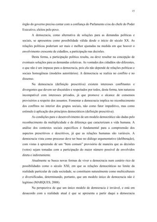 15
 
órgão do governo precisa contar com a confiança do Parlamento e/ou do chefe do Poder
Executivo, eleitos pelo povo.
A democracia, como alternativa de soluções para as demandas políticas e
sociais, se apresentou como possibilidade válida desde o início do século XX. As
relações políticas poderiam ser mais e melhor ajustadas na medida em que houver o
envolvimento crescente de cidadãos, a participação nas decisões.
Desta forma, a participação política resulta, ou deve resultar na concepção de
eventuais soluções para as demandas coletivas. As vontades dos cidadãos são diferentes,
o que não é um impasse para a democracia, pois ela não depende de relações políticas e
sociais homogêneas (modelos autoritários). A democracia se realiza no conflito e no
dissenso.
Na democracia (definição prescritiva) existem interesses conflitantes e
divergentes que devem ser discutidos e respeitados por todos, desta forma, tem natureza
incompatível com interesses privados, já que promove o alcance de consensos
provisórios a respeito dos assuntos. Fomentar a democracia implica no reconhecimento
dos conflitos no interior dos grupos sociais, não como fator impeditivo, mas como
estímulo à aplicação dos princípios democráticos (definição prescritiva).
As condições para o desenvolvimento de um modelo democrático são dadas pelo
reconhecimento da multiplicidade e da diferença que caracterizam a vida humana. A
análise dos contextos sociais específicos é fundamental para a compreensão dos
aspectos prescritivos e descritivos, já que as relações humanas são variáveis. A
democracia vista como processo deve ter base no diálogo argumentativo (deliberação),
com vistas à apreensão de um “bem comum” provisório de maneira que as decisões
(votos) sejam tomadas com a participação do maior número possível de envolvidos
direta e indiretamente.
Atualmente se busca novas formas de viver a democracia num cenário rico de
possibilidades como o século XXI, em que as relações democráticas no limite da
realidade particular de cada sociedade, se constituem naturalmente como multiculturais
e diversificadas, determinando, portanto, que um modelo único de democracia não é
legítimo (MARQUES, 2008).
Na perspectiva de que um único modelo de democracia é inviável, e está em
desacordo com a realidade atual é que se apresenta a partir daqui a democracia
 