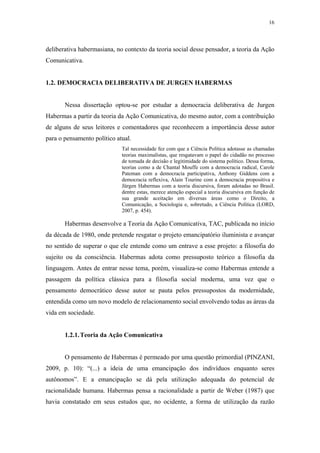 16
 
deliberativa habermasiana, no contexto da teoria social desse pensador, a teoria da Ação
Comunicativa.
1.2. DEMOCRACIA DELIBERATIVA DE JURGEN HABERMAS
Nessa dissertação optou-se por estudar a democracia deliberativa de Jurgen
Habermas a partir da teoria da Ação Comunicativa, do mesmo autor, com a contribuição
de alguns de seus leitores e comentadores que reconhecem a importância desse autor
para o pensamento político atual.
Tal necessidade fez com que a Ciência Política adotasse as chamadas
teorias maximalistas, que resgatavam o papel do cidadão no processo
de tomada de decisão e legitimidade do sistema político. Dessa forma,
teorias como a de Chantal Mouffe com a democracia radical, Carole
Pateman com a democracia participativa, Anthony Giddens com a
democracia reflexiva, Alain Tourine com a democracia propositiva e
Jürgen Habermas com a teoria discursiva, foram adotadas no Brasil.
dentre estas, merece atenção especial a teoria discursiva em função de
sua grande aceitação em diversas áreas como o Direito, a
Comunicação, a Sociologia e, sobretudo, a Ciência Política (LORD,
2007, p. 454).
Habermas desenvolve a Teoria da Ação Comunicativa, TAC, publicada no início
da década de 1980, onde pretende resgatar o projeto emancipatório iluminista e avançar
no sentido de superar o que ele entende como um entrave a esse projeto: a filosofia do
sujeito ou da consciência. Habermas adota como pressuposto teórico a filosofia da
linguagem. Antes de entrar nesse tema, porém, visualiza-se como Habermas entende a
passagem da política clássica para a filosofia social moderna, uma vez que o
pensamento democrático desse autor se pauta pelos pressupostos da modernidade,
entendida como um novo modelo de relacionamento social envolvendo todas as áreas da
vida em sociedade.
1.2.1.Teoria da Ação Comunicativa
O pensamento de Habermas é permeado por uma questão primordial (PINZANI,
2009, p. 10): “(...) a ideia de uma emancipação dos indivíduos enquanto seres
autônomos”. E a emancipação se dá pela utilização adequada do potencial de
racionalidade humana. Habermas pensa a racionalidade a partir de Weber (1987) que
havia constatado em seus estudos que, no ocidente, a forma de utilização da razão
 