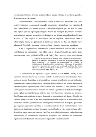 17
 
possuía características próprias diferenciada de outras culturas, e isso havia gerado o
desencantamento do mundo.
Na modernidade, a racionalidade é voltada à dominação do mundo, com vistas
ao aproveitamento econômico, à produção, escoamento e acúmulo de bens e capitais. É
uma racionalidade que rompeu com as explicações religiosas que, por sua vez, eram
uma ruptura com as explicações mágicas. Assim, na passagem do primeiro momento
(magia) para o segundo momento (religião) ocorre um tipo de racionalização própria do
ocidente. A fase mágica se preocupava com os espíritos, relativamente bons e
relativamente maus, que povoavam a mente dos homens e a fase da religião criava
relações de fidelidade, formas de culto e modo de vida entre o grupo de seguidores.
Com o surgimento da modernidade ocorrem mudanças radicais com as quais
contribuíram os iluministas, cujo ideal era o desenvolvimento da razão como
instrumento de emancipação (HABERMAS, 2002a). Este entende a modernidade como:
(...) conceito de modernização refere-se a um conjunto de reforço mútuo: à
formação de capital e mobilização de recursos, ao desenvolvimento das
forças produtivas e ao aumento da produtividade do trabalho; ao
estabelecimento do poder político centralizado e à formação de identidades
nacionais; à expansão dos direitos de participação política, das formas
urbanas de vida e da formação escolar formal; à secularização de valores e
normas etc (HABERMAS, 2002a, p. 5).
A racionalidade das opiniões e ações humanas (HABERMAS, 2010b) é tema
recorrente na filosofia em que o assunto central é a razão em suas manifestações. Nesse
sentido, a questão da unidade na diversidade ou o mundo considerado em sua totalidade é
importante para o desenvolvimento da comunicação intersubjetiva que permite a construção
e reconstrução de significados na vida social dos seres humanos. O autor (Ibidem, 2010b)
afirma que as escolas filosóficas possuem em comum a questão da unidade do mundo para
tentar explicar as experiências da razão no trato com ela mesma, e entende que a tradição
filosófica de criar uma imagem acerca do mundo se tornou discutível, já que a filosofia não
é mais o saber totalizante. Com o surgimento das ciências empíricas se desenvolveu uma
consciência reflexiva que modificou a construção de valores sociais. Ele aponta que sempre
que surgiu um argumento coerente e se consolidou em torno de um núcleo temático, como:
lógica, teoria da ciência, teoria da linguagem ou significado, na ética ou na teoria da ação e
da estética, o que realmente interessa é verificar as condições formais da racionalidade do
conhecimento, do entendimento linguístico e da ação na vida cotidiana; nas experiências
organizadas metodicamente e nos discursos organizados sistematicamente.
 