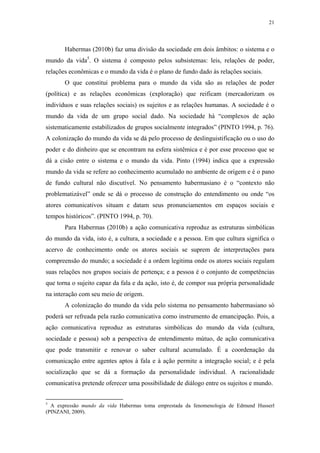 21
 
Habermas (2010b) faz uma divisão da sociedade em dois âmbitos: o sistema e o
mundo da vida5
. O sistema é composto pelos subsistemas: leis, relações de poder,
relações econômicas e o mundo da vida é o plano de fundo dado às relações sociais.
O que constitui problema para o mundo da vida são as relações de poder
(política) e as relações econômicas (exploração) que reificam (mercadorizam os
indivíduos e suas relações sociais) os sujeitos e as relações humanas. A sociedade é o
mundo da vida de um grupo social dado. Na sociedade há “complexos de ação
sistematicamente estabilizados de grupos socialmente integrados” (PINTO 1994, p. 76).
A colonização do mundo da vida se dá pelo processo de deslinguistificação ou o uso do
poder e do dinheiro que se encontram na esfera sistêmica e é por esse processo que se
dá a cisão entre o sistema e o mundo da vida. Pinto (1994) indica que a expressão
mundo da vida se refere ao conhecimento acumulado no ambiente de origem e é o pano
de fundo cultural não discutível. No pensamento habermasiano é o “contexto não
problematizável” onde se dá o processo de construção do entendimento ou onde “os
atores comunicativos situam e datam seus pronunciamentos em espaços sociais e
tempos históricos”. (PINTO 1994, p. 70).
Para Habermas (2010b) a ação comunicativa reproduz as estruturas simbólicas
do mundo da vida, isto é, a cultura, a sociedade e a pessoa. Em que cultura significa o
acervo de conhecimento onde os atores sociais se suprem de interpretações para
compreensão do mundo; a sociedade é a ordem legitima onde os atores sociais regulam
suas relações nos grupos sociais de pertença; e a pessoa é o conjunto de competências
que torna o sujeito capaz da fala e da ação, isto é, de compor sua própria personalidade
na interação com seu meio de origem.
A colonização do mundo da vida pelo sistema no pensamento habermasiano só
poderá ser refreada pela razão comunicativa como instrumento de emancipação. Pois, a
ação comunicativa reproduz as estruturas simbólicas do mundo da vida (cultura,
sociedade e pessoa) sob a perspectiva de entendimento mútuo, de ação comunicativa
que pode transmitir e renovar o saber cultural acumulado. É a coordenação da
comunicação entre agentes aptos à fala e à ação permite a integração social; e é pela
socialização que se dá a formação da personalidade individual. A racionalidade
comunicativa pretende oferecer uma possibilidade de diálogo entre os sujeitos e mundo.
                                                            
5
A expressão mundo da vida Habermas toma emprestada da fenomenologia de Edmund Husserl
(PINZANI, 2009).
 