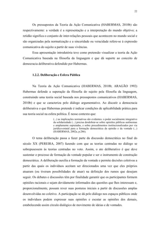 22
 
Os pressupostos da Teoria da Ação Comunicativa (HABERMAS, 2010b) são
respectivamente: a verdade é a representação e a interpretação do mundo objetivo; a
retidão significa o conjunto de inter-relações pessoais que acontecem no mundo social e
são organizadas pela normatização e a sinceridade ou veracidade refere-se à expressão
comunicativa do sujeito a partir de suas vivências.
Essa apresentação introdutória teve como pretensão visualizar a teoria da Ação
Comunicativa baseada na filosofia da linguagem e que dá suporte ao conceito de
democracia deliberativa defendido por Habermas.
1.2.2. Deliberação e Esfera Pública
Na Teoria da Ação Comunicativa (HABERMAS, 2010b; ARAGÃO 1992)
Habermas defende a superação da filosofia do sujeito pela filosofia da linguagem,
construindo uma teoria social baseada nos pressupostos comunicativos (HABERMAS,
2010b) e que se caracteriza pelo diálogo argumentativo. Ao discutir a democracia
deliberativa o que Habermas pretende é indicar condições de aplicabilidade prática para
sua teoria social na esfera política. É nesse contexto que:
(...) as implicações normativas são evidentes: o poder socialmente integrativo
da solidariedade (...) precisa desdobrar-se sobre opiniões públicas autônomas
e amplamente espraiadas, e sobre procedimentos institucionalizados por via
jurídico-estatal para a formação democrática da opinião e da vontade (...)
(HABERMAS, 2002a, p.286).
O tema deliberação passa a fazer parte da discussão democrática no final do
século XX (PEREIRA, 2007) fazendo com que as teorias centradas no diálogo se
sobrepusessem às teorias centradas no voto. Assim, o ato deliberativo é que deve
sustentar o processo de formação da vontade popular e ser o instrumento de construção
democrática. A deliberação auxilia a formação da vontade e permite decisões coletivas a
partir das quais os indivíduos aceitam ser direcionados uma vez que eles próprios
atuaram (ou tiveram possibilidades de atuar) na definição dos rumos que desejam
seguir. Os debates e discussões têm por finalidade garantir que os participantes formem
opiniões racionais e sejam devidamente informados das questões que lhes interessam e,
proporcionalmente, possam rever suas posturas iniciais a partir de discussões amplas
desenvolvidas no coletivo. A participação se dá pelo diálogo nos espaços públicos onde
os indivíduos podem expressar suas opiniões e escutar as opiniões dos demais,
estabelecendo assim círculo dialógico de movimento de ideias e de vontades.
 