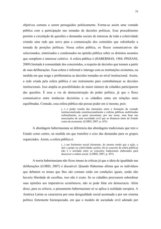 24
 
objetivos comuns a serem perseguidos politicamente. Forma-se assim uma vontade
pública com a participação nas tomadas de decisões políticas. Esse procedimento
permite a circulação de questões e demandas sociais de interesse de toda a coletividade
criando uma rede que serve para a comunicação dos conteúdos que subsidiarão a
tomada de posições políticas. Nessa esfera pública, os fluxos comunicativos são
selecionados, sintetizados e condensados na opinião pública sobre os distintos assuntos
que compõem o interesse coletivo. A esfera pública é (HABERMAS, 1984; PINZANI,
2009) limitada à comunidade dos concernidos, a respeito de decisões que tomam a partir
de suas deliberações. Essa esfera é informal e interage com as instituições existentes, na
medida em que reage e problematiza as decisões tomadas no nível institucional. Assim,
a rede criada pela esfera pública é um instrumento para contrabalançar as decisões
institucionais. Isso amplia as possibilidades de maior número de cidadãos participarem
das questões. É essa a via de democratização do poder político, já que o fluxo
comunicativo entre instâncias decisórias e os cidadãos entra em relações mais
equilibradas. Contudo, essa esfera pública não possui poder em si mesmo, pois:
(...) o poder resulta das interações entre a formação da vontade
institucionalizada constitucionalmente e esferas públicas mobilizadas
culturalmente, as quais encontram, por seu turno, uma base nas
associações de uma sociedade civil que se distancia tanto do Estado
como da economia. (LORD, 2007, p. 455).
A abordagem habermasiana se diferencia das abordagens tradicionais que tem o
Estado como centro, na medida em que transfere o eixo das demandas para os grupos
organizados. Assim, a esfera pública é:
(...) um fenômeno social elementar, do mesmo modo que a ação, o
ator o grupo ou coletividade; porém, ele [o conceito de esfera pública]
não é o arrolado entre os conceitos tradicionais elaborados para
descrever a ordem social. (LORD, 2007, p. 455).
A teoria habermasiana não ficou imune às críticas já que a ideia de igualdade nas
deliberações (LORD, 2007) é discutível. Quando Habermas afirma que os indivíduos
que debatem os temas que lhes são comuns estão em condições iguais, senão não
haveria liberdade de escolhas, isso não é exato. Se os cidadãos precisarem subordinar
suas opiniões aos imperativos econômicos, não se pode falar em democracia. Além
disso, para os críticos, o pensamento habermasiano só se aplica à realidade europeia. A
América Latina se caracteriza por uma desigualdade social acentuada e por um sistema
político fortemente hierarquizado, em que o modelo de sociedade civil adotado por
 