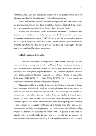 25
 
Habermas (LORD, 2007) só tem sentido no contexto da sociedade ocidental europeia.
Não pode ser aplicado à formação social e política latino-americana.
Muito embora essas críticas não devam ser ignoradas, não invalidam a teoria
habermasiana, mas sim, no caso dessa dissertação, indicam a necessidade de pensar a
teoria no contexto formativo próprio do Estado e da sociedade no Brasil.
Entre o final da década de 1950 e o lançamento de Direito e Democracia: entre
facticidade e veracidade, vol. I e II, o pensamento de Habermas sobre democracia
permaneceu praticamente o mesmo (PINZANI, 2009), mas foi reorganizado a partir da
teoria da Ação Comunicativa na década de 1980 e passou a indicar que a efetividade das
demandas percebidas na esfera pública precisava de fluxos de comunicação e diálogo,
ou seja, um modelo deliberativo de democracia.
1.2.3. Democracia deliberativa
A democracia deliberativa é uma proposta (HABERMAS, 1995) que visa criar
uma opção entre as concepções liberal e republicana de democracia, que tem entre si
como diferença o papel atribuindo ao processo democrático. A discussão comparativa
entre essas duas concepções, segundo Habermas (1995) acontece na política dos EUA
onde comunitaristas/republicanos divergem dos liberais. Assim, a democracia
deliberativa (HABERMAS, 1995; 2003; 2010a; ELSTER, 2001) é uma tentativa de
harmonização entre duas correntes: republicanos e liberais.
Na concepção liberal a função do processo democrático é programar o Estado
como aparato de administração pública e a sociedade como sistema estruturado em
torno de uma economia mercadológica em que se relacionam pessoas privadas na
realização de seu trabalho social. A vontade política dos cidadãos é formada com o
objetivo de impor seus interesses sociais privados diante do aparato estatal, que é
altamente especializado no uso administrativo do poder político para garantir interesses
e fins coletivos. A concepção republicana vê a política como algo mais do que
instrumento de mediação, e pressupõem que é um elemento constitutivo fundamental do
processo de formação da sociedade em sentido amplo. A política é uma forma de
reflexão sobre a complexidade da vida ética e é por ela que os membros de
comunidades solidárias tomam consciência da dependência mútua que os une, e também
 
