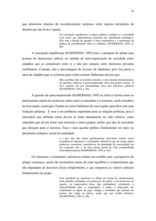 26
 
que determina relações de reconhecimento recíproco entre sujeitos portadores de
direitos que são livres e iguais.
Na concepção republicana o espaço público e político e a sociedade
civil como sua infraestrutura assumem um significado estratégico.
Eles têm a função de garantir a força integradora e a autonomia da
prática de entendimento entre os cidadãos. (HABERMAS, 1995, p.
40).
A concepção republicana (HABERMAS, 1995) tem a vantagem de adotar uma
postura de democracia radical, no sentido de auto-organização da sociedade pelos
cidadãos que se comunicam entre si e não por arranjos entre interesses privados
conflitantes. Contudo, tem a desvantagem do excesso de idealismo, pois fica presa a
ideia de cidadãos que se orientam para o bem comum. Habermas adverte que:
Mas a política não se constitui somente, e nem mesmo primariamente,
de questões relativas à autocompreensão ética dos grupos sociais. O
erro consiste em um estreitamento ético dos discursos políticos
(HABERMAS, 1995, p. 44).
A questão da autocompreensão (HABERMAS, 1995) se refere à forma como os
participantes tratam de esclarecer sobre como se entendem a si mesmos, sendo membros
de uma nação, município, Estado ou como habitantes de uma região específica com suas
tradições próprias. E esse é um problema importante para as relações políticas, pois é
necessário que definam como devem se tratar mutuamente na vida coletiva, como
entendem que devem tratar suas minorias e outros grupos, enfim, que tipo de sociedade
que desejam para si mesmos. Essa é uma questão política fundamental em meio ao
pluralismo cultural e social da atualidade:
(...) por trás das metas politicamente relevantes muitas vezes
escondem-se interesses e orientações valorativas que de modo algum
podem-se considerar constitutivos da identidade da comunidade em
seu conjunto, isto é, de uma inteira forma de vida compartilhada
intersubjetivamente (HABERMAS, 1995, p. 44).
Os interesses e orientações valorativas entram em conflito sem a perspectiva de
atingir consensos, assim são necessários meios de criar equilíbrio e compromissos que
não dependam de discursos éticos simplesmente, e que respeitem os valores culturais
fundamentais do grupo:
Esse equilíbrio de interesses se efetua em forma de compromissos
entre partidos estribados em potenciais de poder e em potenciais de
sanção. As negociações desse tipo predispõem, certamente, a
disponibilidade para a cooperação; a saber, a disposição de,
respeitando as regras do jogo, chegar a resultados que possam ser
aceitos por todas as partes, ainda que por razões distintas.
(HABERMAS, 1995, p. 44).
 