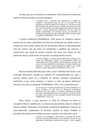 27
 
Acontece que, para a formação de compromissos, não há discursos racionais que
anulem as relações de poder e as ações estratégicas.
A despeito disso, a equidade dos compromissos é medida por
condições e procedimentos que, por sua vez, necessitam de uma
justificativa racional (normativa) com respeito a se são justos ou não.
Diferentemente das questões éticas, as questões de justiça não estão
por si mesmas referidas a uma determinada coletividade. Pois para ser
legítimo, o direito politicamente estabelecido tem pelo menos de
guardar conformidade com princípios morais que pretendem ter
validade geral para além de uma comunidade jurídica concreta. (grifo
no original). (HABERMAS, 1995, p. 44-45).
A política deliberativa (HABERMAS, 1995) precisa de referência empírica
quando leva em conta a pluralidade das formas de comunicação que podem auxiliar a
formação de uma vontade comum que não seja baseada somente na autocompreensão
ética dos sujeitos, mas que tenha em consideração o equilíbrio dos interesses e
compromissos que surjam de escolhas racionais, dos meios com respeito aos fins
justificados moral e juridicamente. Isso permite um entrelaçamento racional:
A política dialógica e a política instrumental podem entrelaçar-se no
campo das deliberações, quando as correspondentes formas de
comunicação estão suficientemente institucionalizadas. Portanto, tudo
gira em torno das condições de comunicação e dos procedimentos que
outorgam à formação institucionalizada da opinião e da vontade
políticas sua força legitimadora. (HABERMAS, 1995, p. 45).
Dessa constatação Habermas passa então a expor e defender uma terceira via de
construção democrática, apoiada em condições de comunicabilidade nas quais o
processo político possa ter a pretensão de alcançar resultados racionalmente
justificados, já que, nessas condições, o “modo e o estilo da política deliberativa
realizam-se em toda a sua plenitude” (HABERMAS, 1995, p. 45), e então afirma que:
Se convertermos o modelo procedimental de política deliberativa no
núcleo normativo de uma teoria da democracia produzem-se
diferenças tanto com respeito à concepção republicana do Estado
como uma comunidade ética quanto com respeito à concepção liberal
do Estado como protetor de uma sociedade centrada na economia.
(HABERMAS, 1995, p. 45).
Nesse sentido, a teoria discursiva se utiliza de elementos de ambas as
concepções (liberal e republicana) e os integra num procedimento ideal de tomada de
decisões políticas democráticas relacionando considerações pragmáticas, discursos de
autocompreensão, compromissos de interesses, questões de justiça, fundados no
pressuposto de atingir assim resultados racionais e equitativos na vida coletiva, pois:
Conforme essa concepção a razão prática se afastaria dos direitos
universais do homem (liberalismo) ou da eticidade concreta de uma
determinada comunidade (comunitarismo) para se situar naquelas
 