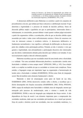 28
 
normas de discurso e de formas de argumentação que retiram seu
conteúdo normativo do fundamento de validade da ação orientada para
o entendimento, e, em última instância, portanto, da própria estrutura
da comunicação linguística. (HABERMAS, 1995, p. 46).
A democracia deliberativa para Habermas se constitui a partir de conjuntos de
procedimentos e de atos, que tenham por base o discurso e a deliberação racional. O que
determina a legitimidade é o processo de tomada de decisões políticas, frutos de
discussão pública ampla e igualitária em que os participantes, interessados direta e
indiretamente, os concernidos, possam debater o tanto quanto venham julgar necessário
a partir dos argumentos válidos e reconhecidos, afim de que as decisões obtidas sejam
assumidas por todos e todas como suficientemente corretas e frutos de consensos em
vista de interesses comuns à existência coletiva. A democracia deliberativa se
fundamenta racionalmente e isso significa a utilização da deliberação ou discurso por
parte dos cidadãos como participação política. Portanto, já não é somente o voto que
garante a legitimidade, mas principalmente a participação discursiva dos interessados
que são direta e indiretamente afetados pelas decisões que venham a ser tomadas. E isso
necessariamente amplia a ideia de soberania popular.
Habermas reconhece que nas sociedades atuais há uma tensão entre a facticidade
e a validade: “Em uma sociedade diferenciada pluralista e secularizada a tensão entre
facticidade e validade se torna sempre maior” (PINZANI, 2009, p. 145). Essa relação
tende a se ampliar na medida em que as sociedades se tornam mais complexas. Nesse
sentido, a linguagem ocupa um importante lugar na organização e harmonização da
tensão entre a facticidade e validade (HABERMAS, 2010a) como fonte de integração
social. Mas há também outro elemento fundamental: o direito.
Mantendo o ideal de emancipação como pano de fundo de sua obra,
HABERMAS (2003; 2010a) desenvolve estudos sobre o direito, e reconhece que o
direito desempenha três funções necessárias (HABERMAS, 2003; 2010a; PINZANI,
2009): espaço de mediação entre facticidade e validade; meio de integração, mesmo que
ameaçado pelo processo de modernização, entre o sistema e mundo da vida
(HABERMAS, 2010b) e meio de integração que independe das forças morais. A não
dependência da força da moral é um elemento importante para a compreensão das
sociedades modernas, dado que nas sociedades pré-modernas era a moral que possuía
força de coesão e domínio social nas sociedades, mas nas sociedades modernas, é a
 