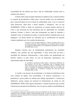 29
 
racionalidade das leis (direito) que afeta o tipo de solidariedade existente entre os
membros dos coletivos.
O direito então ocupa um papel importante na medida em que a estrutura jurídica
ou conjunto de procedimentos válidos para o universo jurídico serve de fundamento
para o desenvolvimento de novas formas de solidariedade social, e isso só é possível
numa democracia. Além disso, o direito moderno é “dialogável”, uma vez que
(HABERMAS, 2010b) se funda em mecanismos ou normas jurídicas passíveis de
crítica e que necessitam de uma justificação para ter legitimidade nas sociedades
modernas. Portanto, o direito é apto para desempenhar um papel de mediador e
integrador social. A construção de acordos e consensos políticos mediados pelo uso da
linguagem e do direito permite aos indivíduos que se reconhecerem nas decisões
tomadas, ampliando com o isso a prática da democracia:
Conforme a teoria de Jürgen Habermas, o objetivo da política deveria ser o
do acordo racional em vez do compromisso, e o ato política decisivo é aquele
de se engajar no debate público com a finalidade do surgimento do consenso.
(ELSTER, 2001, p. 223).
Qualquer consenso deve ser fundamentado juridicamente nas sociedades
modernas, caso contrário não terá legitimidade. A força moral tinha por base a
autoridade das lideranças, diferentemente, a força jurídica está fundamentada nas
decisões coletivas ou pelo menos, no caso da democracia representativa, nos
representantes legais da coletividade.
As assembleias constituintes podem utilizar a democracia deliberativa de
duas maneiras. Por um lado, a deliberação entre os deputados eleitos
democraticamente pode ser parte do processo de aprovar a constituição. Por
outro, a promoção da democracia deliberativa pode ser um objeto dos
objetivos daqueles que a elaboram15. (tradução livre feita pelo autor6
).
(ELSTER, 2007, p. 129).
A escolha é um processo de racionalização e de eleição de preferências entre
certo conjunto de opções. Essa racionalidade é de natureza comunicativa e as
preferências e gostos podem ser afetados pelo diálogo argumentativo. A democracia
deliberativa carrega consigo um potencial de fortalecimento do mundo da vida
(HABERMAS, 2010b). Outro aspecto importante é o sentido de processo que se atribui
à democracia na perspectiva de Habermas, uma vez que isso amplia as possibilidades de
                                                            
6
Las asambleas constituyentes pueden utilizar la democracia deliberativa de dos maneras. Por un lado, la
deliberación entre delegados elegidos democráticamente puede ser parte del proceso de aprobar la
constitución. Por otro, la promoción de la democracia deliberativa puede ser uno objeto de los objetivos
de los que la elaboran.
 