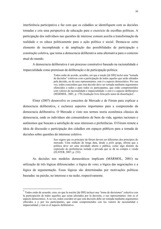 30
 
interferência participativa e faz com que os cidadãos se identifiquem com as decisões
tomadas e cria uma perspectiva de educação para o exercício de escolhas políticas. A
participação dos indivíduos nas questões de interesse comum auxilia a transformação da
realidade e os educa politicamente para a ação política e social. Destaca-se certo
elemento de incompletude e de ampliação das possibilidades de participação e
construção coletiva, que torna a democracia deliberativa uma alternativa para o contexto
atual do mundo.
A democracia deliberativa é um processo construtivo baseado na racionalidade e
imparcialidade como premissas de deliberação e de participação política:
Todos estão de acordo, acredito, em que a noção [de DD] inclui uma “tomada
de decisões” coletivas com a participação de todos aqueles que serão afetados
pela decisão, ou de seus representantes: este é o aspecto democrático. Por sua
vez, todos concordam que esta decisão deve ser tomada mediante argumentos
oferecidos a todos e para todos os participantes, que estão comprometidos
com valores de racionalidade e imparcialidade: e este é o aspecto deliberativo
(MÁRMOL, 2001, p. 170) (tradução livre feita pelo autor da dissertação)7
.
Elster (2007) desenvolve os conceitos de Mercado e de Fórum para explicar a
democracia deliberativa, e esclarece aspectos importantes para a compreensão da
democracia deliberativa. O Mercado é visto nos termos teoria econômica clássica da
democracia, onde os indivíduos são consumidores de bens da vida, agentes racionais e
autônomos que buscam a satisfação de seus interesses e preferências. O Fórum remete a
ideia de discussão e participação dos cidadãos em espaços públicos para a tomada de
decisões sobre questões do interesse coletivo.
Isso sugere que os princípio do fórum devem ser diferentes dos princípios do
mercado. Uma tradição de longa data, desde a pólis grega, afirma que a
política deve ser uma atividade aberta e pública, como algo distinto da
expressão de preferências isolada e privada que se dá na compra e venda
(ELSTER, 2007, p. 232).
As decisões nos modelos democráticos implicam (MÁRMOL, 2001) na
utilização de três lógicas diferenciadas: a lógica do voto; a lógica das negociações e a
lógica da argumentação. Essas lógicas são determinadas por motivações políticas
baseadas: na paixão, no interesse e na razão, respectivamente.
                                                            
7
Todos están de acuerdo, creo, en que la noción [de DD] incluye una “toma de decisiones” colectiva con
la participación de todos aquellos que seran afectados por la decisión, o sus representantes: éste es el
aspecto democratico. A su vez, todos coiciden en que esta decisión debe ser tomada mediante argumentos
ofrecidos a y por los participantes, que están comprometidos con los valores de racionalidad e
imparcialidad: y éste es el aspecto deliberativo.
 