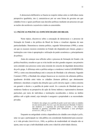 32
 
A democracia deliberativa se baseia no respeito mútuo entre os indivíduos numa
perspectiva igualitária, isto é, caracteriza-se por ser uma forma de governo em que
cidadãos livres e iguais justificam suas decisões políticas mediante um processo em que
as razões são aceitáveis e acessíveis a todos os concernidos.
1.3. PRÁTICAS POLÍTICAS: ESPECIFICIDADES DO BRASIL
Neste tópico, discorre-se sobre a concepção de democracia e o processo de
formação do Estado e da política do Brasil de forma a visualizar algumas de suas
particularidades. Denomina-se sistema político, segundo Schwartzman (1988), a arena
em que os escassos recursos existentes no Estado são disputados por classes, grupos e
instituições com vistas à apropriação e utilização do poder econômico e, principalmente
do político.
Antes de começar essa reflexão sobre o processo de formação do Estado e da
política brasileira, ressalta-se que se evita incidir em dois grandes enganos: um primeiro
seria entender esse processo como uma extensão do conceito de dignidade democrática
da polis grega. A diferença entre a política antiga e a moderna é notável (HABERMAS,
1997), e entre essa dessemelhança está o conceito de liberdade e de soberania. Segundo
Constant (1985), a liberdade dos antigos baseava-se no exercício da soberania pública,
igualmente dividida entre todos os cidadãos (homem público), que abertamente
debatiam e decidiam a respeito das direções que a pólis deveria seguir; a ideia consistia
em garantir o direito e a partilha do poder social. Já o conceito de liberdade para os
modernos funda-se na perspectiva de ação de forma indireta e representativa (homem
particular), por meio de indivíduos e instituições reconhecidos e eleitos no âmbito
público sob a égide estatal, cuja intenção é assegurar a propriedade e as necessidades
privadas.
O objetivo dos antigos era a partilha do poder social entre todos os cidadãos
de uma mesma pátria. Era isso o que eles denominavam liberdade. O objetivo
dos modernos é a segurança dos privilégios privados; e eles chamam
liberdade às garantias concedidas pelas instituições a esses privilégios
(CONSTANT, 1985, p. 15-16).
Enquanto na antiguidade existia a dependência do cidadão com relação à pólis,
uma vez que a participação na vida pública era considerada fundamental para associar-
se à vida privada (ARISTÓTELES, 1988), na política da modernidade tal situação não se
ajusta, uma vez que a individualidade acaba com o ideal de coletividade clássica.
 