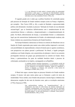 33
 
(...) o que diferencia de modo radical a situação política da modernidade
relativamente à pólis grega é o surgimento da individualidade moderna,
determinante último da desaparição da unidade imediata e transparente dos
indivíduos com a vida comunitária (TORRES, 1989 p. 26).
O segundo grande erro é achar que a política brasileira foi constituída apenas
pelo processo de formação do Estado moderno europeu (como na França e Inglaterra,
por exemplo). Para Torres (1989, p. 46), a noção de liberdade e representatividade
política está diretamente vinculada ao processo “abstração do Estado em sua dimensão
racional-legal”, que se formalizou definitivamente com o amadurecimento de três
características básicas: a soberania, a despersonalização e a despatrimonialização do
poder. No Brasil, diferentemente da Europa, a racionalidade formal e o ordenamento
legal, que são características fundamentais do Estado e da administração moderna, não
foram evidentes nas características formativas do Estado brasileiro.
Na Europa Ocidental a democracia se formou no contexto do liberalismo com as
funções do Estado organizadas para manter uma ordem jurídica impessoal e universal,
com possibilidades de empreendimento e desenvolvimento para os agentes econômicos,
com perspectivas nos planos pessoal e profissional. No Brasil, o legado português
estabeleceu um Estado dirigista, com características de planejar e intervir na economia
privilegiando interesses de grupos que permaneceram no controle do Estado. Desta
forma, o patrimonialismo faz parte da realidade brasileira desde o processo de
colonização, acentuando-se no império, e propagando-se na República.
A realidade histórica brasileira demonstrou (...) a persistência secular da
estrutura patrimonial, resistindo galhardamente, inviolavelmente, à repetição,
em fase progressiva da experiência capitalista. Adotou do capitalismo a
técnica, as máquinas, as empresas, sem aceitar-lhe a alma ansiosa de
transmigrar. (FAORO, 2001, p. 822).
O Brasil não segue a mesma lógica no processo formativo do Estado moderno
europeu. O mesmo vale para outros países que se formaram a partir do início da
modernidade. Nesse sentido, esses Estados não possuem a mesma lógica e dinâmica das
democracias surgidas há não mais de duzentos anos, após as revoluções americanas
[1776] e francesas [1789].
Este patrimonialismo moderno, ou “neopatrimonialismo”, não é
simplesmente uma forma de sobrevivência de estruturas tradicionais em
sociedades contemporâneas, mas uma forma bastante atual de dominação
política por um “estrato social sem propriedades e que não tem honra social
por mérito próprio”, ou seja, pela burocracia e a chamada “classe política”.
(SCHWARTZMAN, 1988, p. 45-46).
 