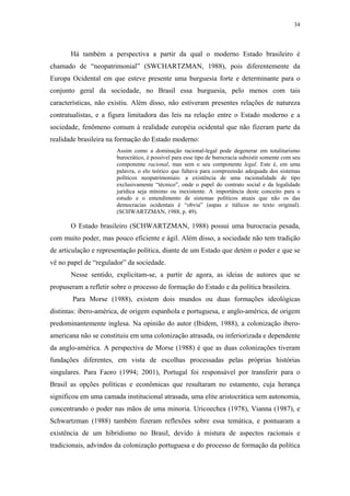 34
 
Há também a perspectiva a partir da qual o moderno Estado brasileiro é
chamado de “neopatrimonial” (SWCHARTZMAN, 1988), pois diferentemente da
Europa Ocidental em que esteve presente uma burguesia forte e determinante para o
conjunto geral da sociedade, no Brasil essa burguesia, pelo menos com tais
características, não existiu. Além disso, não estiveram presentes relações de natureza
contratualistas, e a figura limitadora das leis na relação entre o Estado moderno e a
sociedade, fenômeno comum à realidade européia ocidental que não fizeram parte da
realidade brasileira na formação do Estado moderno:
Assim como a dominação racional-legal pode degenerar em totalitarismo
burocrático, é possível para esse tipo de burocracia subsistir somente com seu
componente racional, mas sem o seu componente legal. Este é, em uma
palavra, o elo teórico que faltava para compreensão adequada dos sistemas
políticos neopatrimoniais: a existência de uma racionalidade de tipo
exclusivamente “técnico”, onde o papel do contrato social e da legalidade
jurídica seja mínimo ou inexistente. A importância deste conceito para o
estudo e o entendimento de sistemas políticos atuais que não os das
democracias ocidentais é “obvia” (aspas e itálicos no texto original).
(SCHWARTZMAN, 1988, p. 49).
O Estado brasileiro (SCHWARTZMAN, 1988) possui uma burocracia pesada,
com muito poder, mas pouco eficiente e ágil. Além disso, a sociedade não tem tradição
de articulação e representação política, diante de um Estado que detém o poder e que se
vê no papel de “regulador” da sociedade.
Nesse sentido, explicitam-se, a partir de agora, as ideias de autores que se
propuseram a refletir sobre o processo de formação do Estado e da política brasileira.
Para Morse (1988), existem dois mundos ou duas formações ideológicas
distintas: ibero-américa, de origem espanhola e portuguesa, e anglo-américa, de origem
predominantemente inglesa. Na opinião do autor (Ibidem, 1988), a colonização ibero-
americana não se constituiu em uma colonização atrasada, ou inferiorizada e dependente
da anglo-américa. A perspectiva de Morse (1988) é que as duas colonizações tiveram
fundações diferentes, em vista de escolhas processadas pelas próprias histórias
singulares. Para Faoro (1994; 2001), Portugal foi responsável por transferir para o
Brasil as opções políticas e econômicas que resultaram no estamento, cuja herança
significou em uma camada institucional atrasada, uma elite aristocrática sem autonomia,
concentrando o poder nas mãos de uma minoria. Uricoechea (1978), Vianna (1987), e
Schwartzman (1988) também fizeram reflexões sobre essa temática, e pontuaram a
existência de um hibridismo no Brasil, devido à mistura de aspectos racionais e
tradicionais, advindos da colonização portuguesa e do processo de formação da política
 