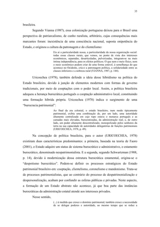 35
 
brasileira.
Segundo Vianna (1987), essa colonização portuguesa deixou para o Brasil uma
perspectiva de patriarcalismo, de cunho ruralista, arbitrário, cujas consequências mais
marcantes foram: inexistência de uma consciência nacional, suposta onipotência do
Estado, e originou a cultura da patronagem e do clientelismo:
Eis aí a particularidade nossa, a particularidade da nossa organização social:
todas essas classes rurais, que vemos, no ponto de vista dos interesses
econômicos, separadas, desarticuladas, pulverizadas, integram-se na mais
íntima independência, para os efeitos políticos. O que nem o meio físico, nem
o meio econômico podem criar de uma forma estável, à semelhança do que
acontece no Ocidente, cria-o a patronagem política, a solidariedade entre as
classes inferiores e a nobreza rural (VIANNA, 1987, p. 144).
Uricoechea (1978), também defende a ideia desse hibridismo na política do
Estado brasileiro, devido à junção de elementos modernos com formas de governo
tradicionais, por meio de cooptações com o poder local. Assim, a política brasileira
adequou a herança burocrática português a cooptação administrativo local, constituindo
uma formação híbrida própria. Uricoechea (1978) indica o surgimento de uma
“burocracia patrimonial”:
Ao final da era colonial, o estado brasileiro, num modo tipicamente
patrimonial, exibia uma combinação de, por um lado, uma autoridade
altamente centralizada em cujo topo estava o monarca português e as
camadas mais elevadas, burocratizadas, da administração real, e, de outro
lado, um poder altamente descentralizado, monopolizado pelos senhores da
terra na sua capacidade de autoridades delegatórias de funções patrimoniais
(URICOECHEA, 1978, p. 49).
Na concepção de política brasileira, para o autor (URICOECHEA, 1978)
existiram duas características predominantes: a primeira, baseada na teoria de Faoro
(2001), o Estado adquire um status de sistema burocrático e administrativo, o estamento
burocrático, denominado neopatrimonialista. E a segunda, segundo Schwartzman (1988,
p. 14), devido à modernização dessa estrutura burocrática estamental, origina-se o
“despotismo burocrático”. Podem-se definir os processos estratégicos do Estado
patrimonial brasileiro em: cooptação, clientelismo, coronelismo e mandonismo. Trata-se
de processos patrimonialistas, que ao contrário do processo de despatrimonialização e
despersonalização, acabam por confundir as esferas públicas e privadas. Neste aspecto,
a formação de um Estado abstrato não acontece, já que boa parte das instâncias
burocráticas da administração estatal atende aos interesses privados.
Nesse sentido,
(...) à medida que cresce o domínio patrimonial, também cresce a necessidade
de se delegar poderes e autoridade, ao mesmo tempo que se reduz a
 