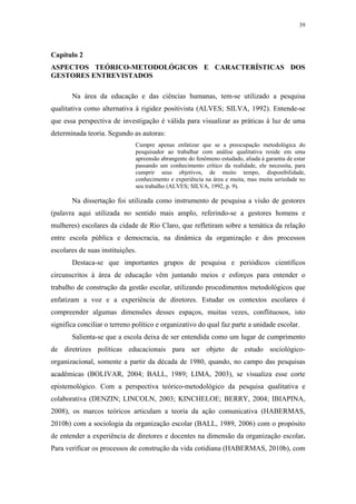 39
 
Capítulo 2
ASPECTOS TEÓRICO-METODOLÓGICOS E CARACTERÍSTICAS DOS
GESTORES ENTREVISTADOS
Na área da educação e das ciências humanas, tem-se utilizado a pesquisa
qualitativa como alternativa à rigidez positivista (ALVES; SILVA, 1992). Entende-se
que essa perspectiva de investigação é válida para visualizar as práticas à luz de uma
determinada teoria. Segundo as autoras:
Cumpre apenas enfatizar que se a preocupação metodológica do
pesquisador ao trabalhar com análise qualitativa reside em uma
apreensão abrangente do fenômeno estudado, aliada à garantia de estar
passando um conhecimento crítico da realidade, ele necessita, para
cumprir seus objetivos, de muito tempo, disponibilidade,
conhecimento e experiência na área e muita, mas muita seriedade no
seu trabalho (ALVES; SILVA, 1992, p. 9).
Na dissertação foi utilizada como instrumento de pesquisa a visão de gestores
(palavra aqui utilizada no sentido mais amplo, referindo-se a gestores homens e
mulheres) escolares da cidade de Rio Claro, que refletiram sobre a temática da relação
entre escola pública e democracia, na dinâmica da organização e dos processos
escolares de suas instituições.
Destaca-se que importantes grupos de pesquisa e periódicos científicos
circunscritos à área de educação vêm juntando meios e esforços para entender o
trabalho de construção da gestão escolar, utilizando procedimentos metodológicos que
enfatizam a voz e a experiência de diretores. Estudar os contextos escolares é
compreender algumas dimensões desses espaços, muitas vezes, conflituosos, isto
significa conciliar o terreno político e organizativo do qual faz parte a unidade escolar.
Salienta-se que a escola deixa de ser entendida como um lugar de cumprimento
de diretrizes políticas educacionais para ser objeto de estudo sociológico-
organizacional, somente a partir da década de 1980, quando, no campo das pesquisas
acadêmicas (BOLIVAR, 2004; BALL, 1989; LIMA, 2003), se visualiza esse corte
epistemológico. Com a perspectiva teórico-metodológico da pesquisa qualitativa e
colaborativa (DENZIN; LINCOLN, 2003; KINCHELOE; BERRY, 2004; IBIAPINA,
2008), os marcos teóricos articulam a teoria da ação comunicativa (HABERMAS,
2010b) com a sociologia da organização escolar (BALL, 1989, 2006) com o propósito
de entender a experiência de diretores e docentes na dimensão da organização escolar.
Para verificar os processos de construção da vida cotidiana (HABERMAS, 2010b), com
 