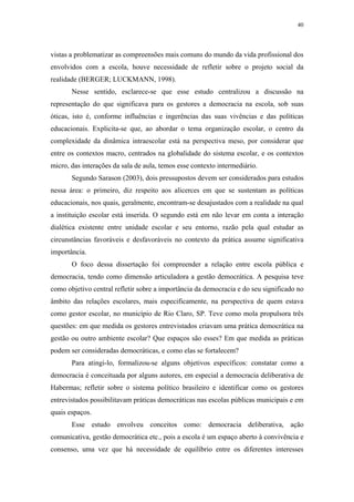 40
 
vistas a problematizar as compreensões mais comuns do mundo da vida profissional dos
envolvidos com a escola, houve necessidade de refletir sobre o projeto social da
realidade (BERGER; LUCKMANN, 1998).
Nesse sentido, esclarece-se que esse estudo centralizou a discussão na
representação do que significava para os gestores a democracia na escola, sob suas
óticas, isto é, conforme influências e ingerências das suas vivências e das políticas
educacionais. Explicita-se que, ao abordar o tema organização escolar, o centro da
complexidade da dinâmica intraescolar está na perspectiva meso, por considerar que
entre os contextos macro, centrados na globalidade do sistema escolar, e os contextos
micro, das interações da sala de aula, temos esse contexto intermediário.
Segundo Sarason (2003), dois pressupostos devem ser considerados para estudos
nessa área: o primeiro, diz respeito aos alicerces em que se sustentam as políticas
educacionais, nos quais, geralmente, encontram-se desajustados com a realidade na qual
a instituição escolar está inserida. O segundo está em não levar em conta a interação
dialética existente entre unidade escolar e seu entorno, razão pela qual estudar as
circunstâncias favoráveis e desfavoráveis no contexto da prática assume significativa
importância.
O foco dessa dissertação foi compreender a relação entre escola pública e
democracia, tendo como dimensão articuladora a gestão democrática. A pesquisa teve
como objetivo central refletir sobre a importância da democracia e do seu significado no
âmbito das relações escolares, mais especificamente, na perspectiva de quem estava
como gestor escolar, no município de Rio Claro, SP. Teve como mola propulsora três
questões: em que medida os gestores entrevistados criavam uma prática democrática na
gestão ou outro ambiente escolar? Que espaços são esses? Em que medida as práticas
podem ser consideradas democráticas, e como elas se fortalecem?
Para atingi-lo, formalizou-se alguns objetivos específicos: constatar como a
democracia é conceituada por alguns autores, em especial a democracia deliberativa de
Habermas; refletir sobre o sistema político brasileiro e identificar como os gestores
entrevistados possibilitavam práticas democráticas nas escolas públicas municipais e em
quais espaços.
Esse estudo envolveu conceitos como: democracia deliberativa, ação
comunicativa, gestão democrática etc., pois a escola é um espaço aberto à convivência e
consenso, uma vez que há necessidade de equilíbrio entre os diferentes interesses
 