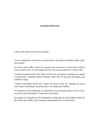 AGRADECIMENTOS
À Deus, pela chance de mais um recomeço.
À Ana, companheira incansável com quem tenho o privilégio de partilhar minha vida e
meus sonhos.
Aos meus quatro filhos: Anita (em especial, por transcrever as entrevistas), Gabriel,
Lucas e Izabel, frutos de uma relação de amor, sem os quais nada teria o mesmo valor.
A minha orientadora Profa. Dra. Maria Cecília Luiz, pelo apoio e confiança que ajudou
a compreender e trabalhar minhas limitações. Muito mais do que uma orientadora, uma
verdadeira amiga.
À Banca examinadora Profa. Dra. Sandra Ap. Riscal e Prof. Dr. Sebastião de Souza
Lemes pelas contribuições oferecidas para a conclusão deste trabalho.
Ao Programa de Pós-Graduação em Educação da Universidade Federal de São Carlos,
nas pessoas da coordenadora e funcionários, pelo apoio.
Aos amigos do Programa de Pós-Graduação em Educação da Universidade Federal de
São Carlos, pelo debate, pela construção compartilhada de do conhecimento.
 