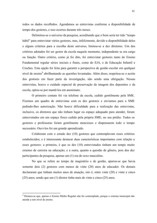 42
 
todos os dados recolhidos. Agendamos as entrevistas conforme a disponibilidade de
tempo dos gestores, e isso ocorreu durante três meses.
Delimitou-se o universo da pesquisa, acreditando que o bom seria ter tido “tempo
hábil” para entrevistar vários gestores, mas, infelizmente, devido a disponibilidade deles
e alguns critérios para a escolha deste universo, limitou-se a dez diretores. Um dos
critérios adotados foi ser gestor da escola naquele momento, independente se era cargo
ou função. Outro critério, como já foi dito, foi entrevistar gestores tanto do Ensino
Fundamental regular séries iniciais e finais, como do EJA, e de Educação Infantil e
Creches. Esta opção foi feita para garantir a perspectiva de gestão escolar em qualquer
nível de ensino9
abrilhantando as questões levantadas. Além disso, respeitou-se o aceite
dos gestores em fazer parte da investigação, não sendo uma obrigação. Nessas
entrevistas, houve o cuidado especial de preservação da imagem dos depoentes e da
escola, optou-se por mantê-los em anonimato.
O primeiro contato foi via telefone da escola, cedido gentilmente pela SME.
Fizemos um quadro de entrevistas com os dez gestores e enviamos para a SME
pedindo-lhes autorização. Não houve dificuldade para a realização das entrevistas,
inclusive, os diretores que não tinham lugar ou espaço adequado para atender, foram
entrevistados em um espaço físico cedido pela própria SME, no seu prédio. Todos os
gestores e professoras foram gentilmente atenciosos e dispensarem todo o tempo
necessário. Ouvi-los foi um grande aprendizado.
Colaboram com o estudo dez (10) gestores que contemplavam esses critérios
estabelecidos; e é interessante destacar duas características importantes com relação a
esses gestores: a primeira, é que os dez (10) entrevistados tinham um tempo muito
extenso de carreira na educação; e a outra, quanto a questão de gênero, pois dos dez
participantes da pesquisa, apenas um (1) era do sexo masculino.
No que se refere ao tempo de magistério e de gestão, apurou-se que havia
somente dois (2) gestores com menos de vinte (20) anos de educador. Os demais
declararam que tinham muitos anos de atuação, isto é, entre vinte (20) e vinte e cinco
(25) anos; sendo que um (1) diretor tinha mais de vinte e cinco (25) anos.
                                                            
9
Destaca-se que, apenas o Ensino Médio Regular não foi contemplado, porque o sistema municipal não
atende a este nível de ensino.
 