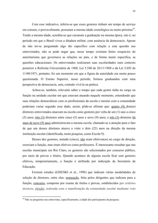 43
 
Com esse indicativo, inferiu-se que esses gestores tinham um tempo de serviço
em comum, e provavelmente, possuíam a mesma idade cronológica ou muito próxima10
.
Tendo a mesma idade, acredita-se que cursaram a graduação na mesma época, isto é, no
período em que o Brasil viveu a ditadura militar, com ausência da democracia. Apesar
de não ter-se perguntado algo tão específico com relação a esta questão aos
entrevistados, não se pode negar que, nesse tempo existiam fortes resquícios do
autoritarismo que governava as relações no país, e de forma muito específica, as
questões educacionais. Os entrevistados realizaram suas escolaridades num contexto
posterior a Reforma Universitária de 1968, Lei 5.540 de 26/11/1968 e da Lei 5.692 de
11/08/1971, portanto, foi um momento em que a figura da autoridade era muito pouco
questionada. O Ensino Superior, nesse período, formou graduandos com uma
perspectiva de democracia, sem, contudo vivê-la na prática.
Achou-se, também, relevante saber o tempo que cada gestor tinha no cargo ou
função na unidade escolar em que estavam atuando naquele momento, entendendo que
suas relações democráticas com os profissionais da escola e mesmo com a comunidade
poderiam variar segundo esse dado, assim, pôde-se afirmar que: quatro (4) dos(as)
diretores entrevistados atuavam na escola como gestores por volta de um (1) ano a cinco
(5) anos; três (3) diretores entre cinco (5) anos e nove (9) anos; e três (3) diretores há
mais de nove (9) anos administravam a mesma escola; chamado-se a atenção para o fato
de que um desses diretores atuava a vinte e dois (22) anos na direção da mesma
instituição escolar (identificada, nesta pesquisa, como Escola 9).
Desses dez gestores, metade (cinco), não eram efetivos(as) no cargo de direção,
exerciam a função, mas eram efetivos como professores. É interessante ressaltar que nas
escolas municipais em Rio Claro, os gestores são selecionados por concurso público,
por meio de provas e títulos. Quando acontece de alguma escola ficar sem gestores
efetivos, temporariamente, a função é atribuída por indicação da Secretaria de
Educação.
Existem estudos (GISESKI et al., 1996) que indicam várias modalidades de
seleção de diretores, entre elas: nomeação, feita pelos dirigentes que indicam para a
função; concurso, composto por exame de títulos e provas, estabelecidos por critérios
técnicos; eleição, realizada com a manifestação da comunidade escolar mediante voto
                                                            
10
 Não se perguntou nas entrevistas, especificamente, a idade dos participantes da pesquisa. 
 