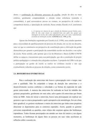 44
 
direto; e combinação de diferentes processos de escolha, junção de dois ou mais
critérios, geralmente compreendendo a eleição como referência (consulta à
comunidade), à qual acrescenta-se provas ou exames, na perspectiva de avaliar a
competência técnica, e apreciação de currículo. Nesse estudo, Giseski et al. concluíram
que
(...) é preciso ter clareza de que a eleição de diretores possui limites, pois,
além de não estar imune ao corporativismo por parte dos grupos que
interagem na escola, não acaba radicalmente, por si só, com o autoritarismo
existente na instituição escolar. (GISESKI et al., 1996, p. 65).
Apesar das limitações registradas por Giseski et al. (1996), seus estudos apontam
para a necessidade de aperfeiçoamento do processo de eleição, em vez de seu descarte,
uma vez que se constituiria em perspectiva de contribuição para a efetivação da gestão
democrática por garantir a participação da comunidade escolar nas decisões e nas ações
da escola. Neste sentido, cabe apontar que a Lei de Diretrizes e Bases (LDB) 9.394/96
define os espaços e mecanismos para essa participação, que são a construção do projeto
político-pedagógico e a atuação dos colegiados escolares. A proposta da LDB é a de que
a participação na gestão da escola se realize no cotidiano escolar e não seja
eventualmente reduzida ao processo de eleições, como comumente ocorre.
2.1. ROTEIRO DAS ENTREVISTAS
Para a realização das entrevistas não houve a preocupação com o tempo, mas
com a qualidade. Não foi estipulado o tempo de duração das entrevistas e o
desenvolvimento ocorreu conforme a velocidade e as formas de expressão de cada
gestor entrevistado. A maioria das entrevistas foi realizada no local de trabalho dos
gestores pesquisados, geralmente em suas salas, salvo quatro (4) entrevistas que foram
feitas na SME. Antes de iniciar a entrevista, houve uma preocupação em explicar aos
gestores o que se estava pesquisando e qual a perspectiva da metodologia. Em um clima
bem agradável, os gestores receberam o roteiro de entrevista que tinha como propósito
direcionar os depoimentos para os contextos esperados. Assim, quando os gestores
estiveram respondendo as questões, estes relatos não surgiram apenas das lembranças
espontâneas. Todos ficaram preocupados em atender aos itens do roteiro e, em alguns
momentos, as lembranças de alguns fatos ou pessoas em suas vidas auxiliaram as
reflexões sobre o assunto etc.
 