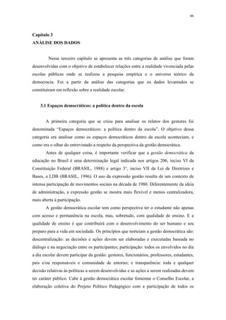 46
 
Capítulo 3
ANÁLISE DOS DADOS
Nesse terceiro capítulo se apresenta as três categorias de análise que foram
desenvolvidas com o objetivo de estabelecer relações entre a realidade vivenciada pelas
escolas públicas onde se realizou a pesquisa empírica e o universo teórico da
democracia. Foi a partir da análise das categorias que os dados levantados se
constituíram em reflexão sobre a realidade escolar.
3.1 Espaços democráticos: a política dentro da escola
A primeira categoria que se criou para analisar os relatos dos gestores foi
denominada “Espaços democráticos: a política dentro da escola”. O objetivo dessa
categoria era analisar como os espaços democráticos dentro da escola aconteciam, e
como era o olhar do entrevistado a respeito da perspectiva da gestão democrática.
Antes de qualquer coisa, é importante verificar que a gestão democrática da
educação no Brasil é uma determinação legal indicada nos artigos 206, inciso VI da
Constituição Federal (BRASIL, 1988) e artigo 3°, inciso VII da Lei de Diretrizes e
Bases, a LDB (BRASIL, 1996). O uso da expressão gestão resulta de um contexto de
intensa participação de movimentos sociais na década de 1980. Diferentemente da ideia
de administração, a expressão gestão se mostra mais flexível e menos centralizadora,
mais aberta à participação.
A gestão democrática escolar tem como perspectiva ter o estudante não apenas
com acesso e permanência na escola, mas, sobretudo, com qualidade de ensino. E a
qualidade de ensino é que contribuirá com o desenvolvimento do ser humano e seu
preparo para a vida em sociedade. Os princípios que norteiam a gestão democrática são:
descentralização: as decisões e ações devem ser elaboradas e executadas baseada no
diálogo e na negociação entre os participantes; participação: todos os envolvidos no dia
a dia escolar devem participar da gestão: gestores, funcionários, professores, estudantes,
pais e/ou responsáveis e comunidade de entorno; e transparência: toda e qualquer
decisão relativas às políticas a serem desenvolvidas e as ações a serem realizadas devem
ter caráter público. Cabe à gestão democrática escolar fomentar o Conselho Escolar, a
elaboração coletiva do Projeto Político Pedagógico com a participação de todos os
 