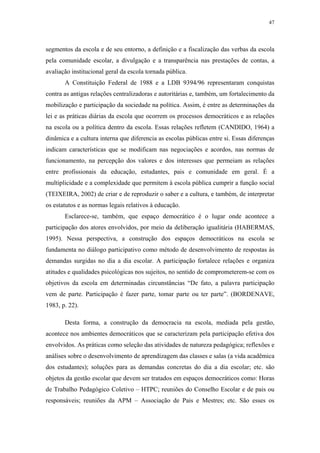 47
 
segmentos da escola e de seu entorno, a definição e a fiscalização das verbas da escola
pela comunidade escolar, a divulgação e a transparência nas prestações de contas, a
avaliação institucional geral da escola tornada pública.
A Constituição Federal de 1988 e a LDB 9394/96 representaram conquistas
contra as antigas relações centralizadoras e autoritárias e, também, um fortalecimento da
mobilização e participação da sociedade na política. Assim, é entre as determinações da
lei e as práticas diárias da escola que ocorrem os processos democráticos e as relações
na escola ou a política dentro da escola. Essas relações refletem (CANDIDO, 1964) a
dinâmica e a cultura interna que diferencia as escolas públicas entre si. Essas diferenças
indicam características que se modificam nas negociações e acordos, nas normas de
funcionamento, na percepção dos valores e dos interesses que permeiam as relações
entre profissionais da educação, estudantes, pais e comunidade em geral. É a
multiplicidade e a complexidade que permitem à escola pública cumprir a função social
(TEIXEIRA, 2002) de criar e de reproduzir o saber e a cultura, e também, de interpretar
os estatutos e as normas legais relativos à educação.
Esclarece-se, também, que espaço democrático é o lugar onde acontece a
participação dos atores envolvidos, por meio da deliberação igualitária (HABERMAS,
1995). Nessa perspectiva, a construção dos espaços democráticos na escola se
fundamenta no diálogo participativo como método de desenvolvimento de respostas às
demandas surgidas no dia a dia escolar. A participação fortalece relações e organiza
atitudes e qualidades psicológicas nos sujeitos, no sentido de comprometerem-se com os
objetivos da escola em determinadas circunstâncias “De fato, a palavra participação
vem de parte. Participação é fazer parte, tomar parte ou ter parte”. (BORDENAVE,
1983, p. 22).
Desta forma, a construção da democracia na escola, mediada pela gestão,
acontece nos ambientes democráticos que se caracterizam pela participação efetiva dos
envolvidos. As práticas como seleção das atividades de natureza pedagógica; reflexões e
análises sobre o desenvolvimento de aprendizagem das classes e salas (a vida acadêmica
dos estudantes); soluções para as demandas concretas do dia a dia escolar; etc. são
objetos da gestão escolar que devem ser tratados em espaços democráticos como: Horas
de Trabalho Pedagógico Coletivo – HTPC; reuniões do Conselho Escolar e de pais ou
responsáveis; reuniões da APM – Associação de Pais e Mestres; etc. São esses os
 