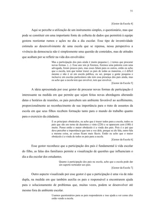 51
 
[Gestor da Escola 4]
Aqui se percebe a utilização de um instrumento simples, o questionário, mas que
pode se constituir em uma importante fonte de colheita de dados que permitirá à equipe
gestora reorientar rumos e ações no dia a dia escolar. Esse tipo de inventividade
estimula ao desenvolvimento de uma escola que se repensa, nessa perspectiva a
vivência da democracia não é simplesmente uma questão de conteúdos, mas de atitudes
que acabam por se refletir na vida dos envolvidos:
Mas a participação dos pais ainda é muito pequena (...) temos que procurar
novas formas. (...). Esse ano nós já fizemos, fizemos uma palestra com uma
advogada, foram poucos pais, mas esses falam para os outros, então eu acho
que a escola, tem que tentar trazer os pais de todas as maneiras, e é difícil
mesmo e não é só em escola publica, eu sei, porque a gente pesquisa e
inclusive em escolas particulares não tem essa presença dos pais ainda, mas
eu acho que a escola tem que envolver, tem que envolver.
[Gestor da Escola 5]
A ideia apresentada por esse gestor de procurar novas formas de participação é
interessante na medida em que permite que sejam feitas novas abordagens alterando
datas e horários de reuniões, os pais percebem um ambiente favorável ao acolhimento,
proporcionalmente ao reconhecimento de sua importância para o trato de assuntos da
escola em que seus filhos recebem formação tanto para o mundo do trabalho quanto
para o exercício da cidadania.
E os principais obstáculos, eu acho que é trazer todos para a escola, todos os
pais que são em torno de duzentos e vinte (220) e se aparecem cem (100) é
muito. Penso então o maior obstáculo é a vinda dos pais. Pois é o pai que
deve perceber a importância que tem a voz dele, porque se ele fala, outro fala
a mesma coisa, as coisas ficam mais fáceis. Então eu acho que o maior
obstáculo é a vinda de todos os pais para a escola.
[Gestor da Escola 6]
Esse gestor reconhece que a participação dos pais é fundamental à vida escolar
do filho, as falas dos familiares permite a visualização de questões que influenciam o
dia a dia escolar dos estudantes.
Quanto à participação dos pais na escola, acho que a escola pode dar
um suporte norteador aos pais.
[Gestor da Escola 7]
Outro aspecto visualizado por esse gestor é que a participação é uma via de mão
dupla, na medida em que também auxilia os pais e responsável a encontrarem ajuda
para o solucionamento de problemas que, muitas vezes, podem se desenvolver até
mesmo fora do ambiente escolar.
Usamos questionários para os pais responderem e isso ajuda a ver como eles
estão vendo a escola.
 