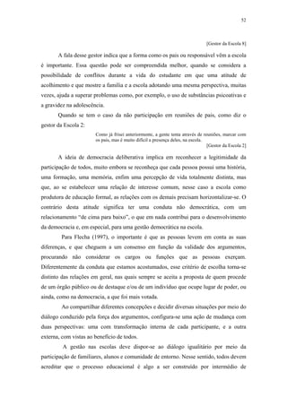 52
 
[Gestor da Escola 8]
A fala desse gestor indica que a forma como os pais ou responsável vêm a escola
é importante. Essa questão pode ser compreendida melhor, quando se considera a
possibilidade de conflitos durante a vida do estudante em que uma atitude de
acolhimento e que mostre a família e a escola adotando uma mesma perspectiva, muitas
vezes, ajuda a superar problemas como, por exemplo, o uso de substâncias psicoativas e
a gravidez na adolescência.
Quando se tem o caso da não participação em reuniões de pais, como diz o
gestor da Escola 2:
Como já frisei anteriormente, a gente tenta através de reuniões, marcar com
os pais, mas é muito difícil a presença deles, na escola.
[Gestor da Escola 2]
A ideia de democracia deliberativa implica em reconhecer a legitimidade da
participação de todos, muito embora se reconheça que cada pessoa possui uma história,
uma formação, uma memória, enfim uma percepção de vida totalmente distinta, mas
que, ao se estabelecer uma relação de interesse comum, nesse caso a escola como
produtora de educação formal, as relações com os demais precisam horizontalizar-se. O
contrário desta atitude significa ter uma conduta não democrática, com um
relacionamento “de cima para baixo”, o que em nada contribui para o desenvolvimento
da democracia e, em especial, para uma gestão democrática na escola.
Para Flecha (1997), o importante é que as pessoas levem em conta as suas
diferenças, e que cheguem a um consenso em função da validade dos argumentos,
procurando não considerar os cargos ou funções que as pessoas exerçam.
Diferentemente da conduta que estamos acostumados, esse critério de escolha torna-se
distinto das relações em geral, nas quais sempre se aceita a proposta de quem procede
de um órgão público ou de destaque e/ou de um indivíduo que ocupe lugar de poder, ou
ainda, como na democracia, a que foi mais votada.
Ao compartilhar diferentes concepções e decidir diversas situações por meio do
diálogo conduzido pela força dos argumentos, configura-se uma ação de mudança com
duas perspectivas: uma com transformação interna de cada participante, e a outra
externa, com vistas ao benefício de todos.
A gestão nas escolas deve dispor-se ao diálogo igualitário por meio da
participação de familiares, alunos e comunidade de entorno. Nesse sentido, todos devem
acreditar que o processo educacional é algo a ser construído por intermédio de
 