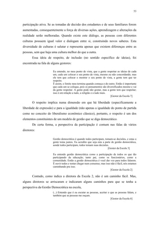 53
 
participação ativa. Se as tomadas de decisão dos estudantes e de seus familiares forem
aumentadas, consequentemente a força de diversas ações, aprendizagem e alterações da
realidade serão melhoradas. Quando existe este diálogo, as pessoas com diferentes
culturas possuem igual valor e dialogam entre si, construindo novos saberes. Esta
diversidade de culturas é salutar e representa apenas que existem diferenças entre as
pessoas, sem que haja uma cultura melhor do que a outra.
Essa ideia de respeito, de inclusão (no sentido específico de ideias), foi
encontrada na fala de alguns gestores:
Eu entendo, no meu ponto de vista, que a gente respeitar as ideias de cada
um, cada um colocar o seu ponto de vista, mesmo eu não concordando, mas
ele tem que colocar e mostrar o seu ponto de vista, a gente tem que ter
respeito.
É assim, o limite meu termina quando começa o do outro. Então é importante
que cada um se coloque, pois os pensamentos são diversificados mesmo e vai
da gente respeitar. A gente pode não gostar, mas a gente tem que respeitar;
isso é em relação a tudo, a religião e a tudo mais.
[Gestor da Escola 7]
O respeito implica numa dimensão em que há liberdade (especificamente a
liberdade de expressão) e para a igualdade (não apenas a igualdade do ponto de partida
como no conceito do liberalismo econômico clássico), portanto, o respeito é um dos
elementos constituintes de um modelo de gestão que se diga democrático.
De certa forma, a perspectiva da participação é comum nas falas de vários
diretores:
Gestão democrática é quando todos participam, tomam-se decisões, e estas a
gente toma juntos. Eu acredito que seja esta a parte de gestão democrática,
aonde todos participam, todos tomam suas decisões.
[Gestor da Escola 3]
Eu entendo gestão democrática como a participação de todos os que tão
participando da educação; tanto pai, como os funcionários, como a
comunidade. Então a gestão democrática é você dar voz para todos falarem.
É ouvir todos e tentar chegar num consenso, mas isso não é fácil, nós estamos
caminhando pra isso.
[Gestor da Escola 2]
Contudo, como indica a diretora da Escola 2, não é um caminho fácil. Mas,
alguns diretores se arriscaram e indicaram alguns caminhos para que se tenha a
perspectiva da Gestão Democrática na escola,
(...) Entendo que é eu escutar as pessoas, aceitar o que as pessoas falam, e
também que as pessoas me ouçam.
[Gestor da Escola 6]
 