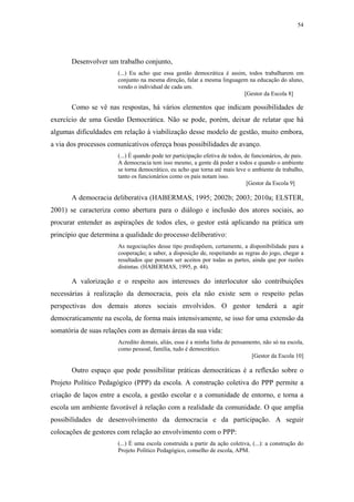 54
 
Desenvolver um trabalho conjunto,
(...) Eu acho que essa gestão democrática é assim, todos trabalharem em
conjunto na mesma direção, falar a mesma linguagem na educação do aluno,
vendo o individual de cada um.
[Gestor da Escola 8]
Como se vê nas respostas, há vários elementos que indicam possibilidades de
exercício de uma Gestão Democrática. Não se pode, porém, deixar de relatar que há
algumas dificuldades em relação à viabilização desse modelo de gestão, muito embora,
a via dos processos comunicativos ofereça boas possibilidades de avanço.
(...) É quando pode ter participação efetiva de todos, de funcionários, de pais.
A democracia tem isso mesmo, a gente dá poder a todos e quando o ambiente
se torna democrático, eu acho que torna até mais leve o ambiente de trabalho,
tanto os funcionários como os pais notam isso.
[Gestor da Escola 9]
A democracia deliberativa (HABERMAS, 1995; 2002b; 2003; 2010a; ELSTER,
2001) se caracteriza como abertura para o diálogo e inclusão dos atores sociais, ao
procurar entender as aspirações de todos eles, o gestor está aplicando na prática um
princípio que determina a qualidade do processo deliberativo:
As negociações desse tipo predispõem, certamente, a disponibilidade para a
cooperação; a saber, a disposição de, respeitando as regras do jogo, chegar a
resultados que possam ser aceitos por todas as partes, ainda que por razões
distintas. (HABERMAS, 1995, p. 44).
A valorização e o respeito aos interesses do interlocutor são contribuições
necessárias à realização da democracia, pois ela não existe sem o respeito pelas
perspectivas dos demais atores sociais envolvidos. O gestor tenderá a agir
democraticamente na escola, de forma mais intensivamente, se isso for uma extensão da
somatória de suas relações com as demais áreas da sua vida:
Acredito demais, aliás, essa é a minha linha de pensamento, não só na escola,
como pessoal, família, tudo é democrático.
[Gestor da Escola 10]
Outro espaço que pode possibilitar práticas democráticas é a reflexão sobre o
Projeto Político Pedagógico (PPP) da escola. A construção coletiva do PPP permite a
criação de laços entre a escola, a gestão escolar e a comunidade de entorno, e torna a
escola um ambiente favorável à relação com a realidade da comunidade. O que amplia
possibilidades de desenvolvimento da democracia e da participação. A seguir
colocações de gestores com relação ao envolvimento com o PPP:
(...) É uma escola construída a partir da ação coletiva, (...): a construção do
Projeto Político Pedagógico, conselho de escola, APM.
 