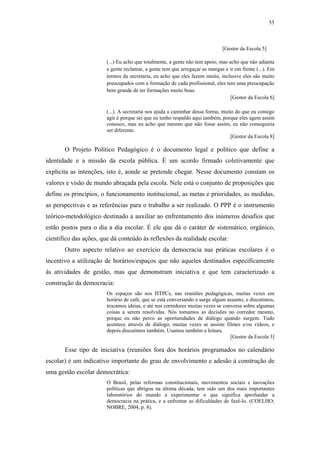55
 
[Gestor da Escola 5]
(...) Eu acho que totalmente, a gente não tem apoio, mas acho que não adianta
a gente reclamar, a gente tem que arregaçar as mangas e ir em frente (...). Em
termos da secretaria, eu acho que eles fazem muito, inclusive eles são muito
preocupados com a formação de cada profissional, eles tem uma preocupação
bem grande de ter formações muito boas.
[Gestor da Escola 6]
(...). A secretaria nos ajuda a caminhar dessa forma, muito do que eu consigo
agir é porque sei que eu tenho respaldo aqui também, porque eles agem assim
conosco, mas eu acho que mesmo que não fosse assim, eu não conseguiria
ser diferente.
[Gestor da Escola 8]
O Projeto Político Pedagógico é o documento legal e político que define a
identidade e a missão da escola pública. É um acordo firmado coletivamente que
explicita as intenções, isto é, aonde se pretende chegar. Nesse documento constam os
valores e visão de mundo abraçada pela escola. Nele está o conjunto de proposições que
define os princípios, o funcionamento institucional, as metas e prioridades, as medidas,
as perspectivas e as referências para o trabalho a ser realizado. O PPP é o instrumento
teórico-metodológico destinado a auxiliar ao enfrentamento dos inúmeros desafios que
estão postos para o dia a dia escolar. É ele que dá o caráter de sistemático, orgânico,
científico das ações, que dá conteúdo às reflexões da realidade escolar.
Outro aspecto relativo ao exercício da democracia nas práticas escolares é o
incentivo a utilização de horários/espaços que não aqueles destinados especificamente
às atividades de gestão, mas que demonstram iniciativa e que tem caracterizado a
construção da democracia:
Os espaços são nos HTPCs, nas reuniões pedagógicas, muitas vezes em
horário de café, que se está conversando e surge algum assunto, e discutimos,
trocamos ideias, e até nos corredores muitas vezes se conversa sobre algumas
coisas a serem resolvidas. Nós tomamos as decisões no corredor mesmo,
porque eu não perco as oportunidades de diálogo quando surgem. Tudo
acontece através de diálogo, muitas vezes se assiste filmes e/ou vídeos, e
depois discutimos também. Usamos também a leitura.
[Gestor da Escola 3]
Esse tipo de iniciativa (reuniões fora dos horários programados no calendário
escolar) é um indicativo importante do grau de envolvimento e adesão à construção de
uma gestão escolar democrática:
O Brasil, pelas reformas constitucionais, movimentos sociais e inovações
políticas que abrigou na última década, tem sido um dos mais importantes
laboratórios do mundo a experimentar o que significa aprofundar a
democracia na prática, e a enfrentar as dificuldades de fazê-lo. (COELHO;
NOBRE, 2004, p. 8).
 