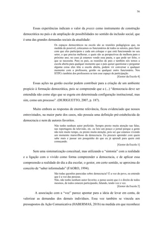 56
 
Essas experiências indicam o valor da praxis como instrumento de construção
democrática no país e de ampliação de possibilidades no sentido da inclusão social, que
é uma das grandes demandas sociais da atualidade:
Os espaços democráticos na escola são as reuniões pedagógicas que, na
medida do possível, colocamos os funcionários de todos os setores, para fazer
com que eles participem e cada um coloque o que está funcionando no seu
setor, o que precisa melhorar, e quais são as perspectivas de melhora para o
próximo ano; no caso já estamos vendo essa pauta, o que pode ser feito, o
que se necessita. Para os pais, as reuniões de pais e também nós temos a
escola aberta para qualquer momento que o país quiser questionar e perguntar
alguma coisa eles têm a escola aberta, podem vir conversar a qualquer
momento com a professora, gestão ou qualquer outro funcionário. Nos
HTPCs também dos professores se tem esse espaço de participação.
[Gestor da Escola 4]
Essas ações na gestão escolar podem contribuir para a criação de um ambiente
propício à formação democrática, pois se compreende que a (...) “democracia deve ser
entendida não como algo que se esgota em determinada configuração institucional, mas
sim, como um processo”. (DURIGUETTO, 2007, p. 187).
Muito embora as respostas de enorme relevância, ficou evidenciado que nossos
entrevistados, na maior parte dos casos, não possuía uma definição pré-estabelecida de
democracia e nem de autores favoritos.
Não tenho nenhum autor preferido. Sempre presto muita atenção nas falas,
nas reportagens da televisão, etc. eu leio um pouco o jornal porque a gente
não tem muito tempo, eu presto muita atenção, pois sei que estamos vivendo
um momento maravilhoso da democracia. Eu procuro aprender com quem
sabe mais e passar um pouquinho do que eu já aprendi para quem está
começando.
[Gestor da Escola 1]
Sem uma sistematização conceitual, mas utilizando a “sintonia” com a realidade
e a ligação com o vivido como forma compreender a democracia, e de aplicar essa
compreensão a realidade do dia a dia escolar, o gestor, em certo sentido, se aproxima do
conceito de “saber informulado” (FAORO, 1994).
São todas questões parecidas sobre democracia? É a voz do povo, eu entendo
que é a voz das pessoas.
Não, não tenho nenhum autor favorito; e penso assim que é o direito de todos
mesmos, de todos estarem participando, falando, tendo voz e vez.
[Gestor da Escola 2]
A associação com a “voz” parece apontar para a ideia de levar em conta, de
valorizar as demandas dos demais indivíduos. Essa voz também se vincula aos
pressupostos da Ação Comunicativa (HABERMAS, 201b) na medida em que reconhece
 
