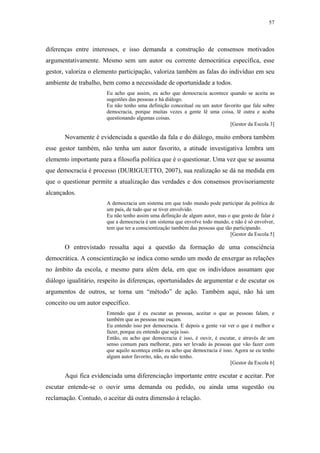 57
 
diferenças entre interesses, e isso demanda a construção de consensos motivados
argumentativamente. Mesmo sem um autor ou corrente democrática específica, esse
gestor, valoriza o elemento participação, valoriza também as falas do indivíduo em seu
ambiente de trabalho, bem como a necessidade de oportunidade a todos.
Eu acho que assim, eu acho que democracia acontece quando se aceita as
sugestões das pessoas e há diálogo.
Eu não tenho uma definição conceitual ou um autor favorito que fale sobre
democracia, porque muitas vezes a gente lê uma coisa, lê outra e acaba
questionando algumas coisas.
[Gestor da Escola 3]
Novamente é evidenciada a questão da fala e do diálogo, muito embora também
esse gestor também, não tenha um autor favorito, a atitude investigativa lembra um
elemento importante para a filosofia política que é o questionar. Uma vez que se assuma
que democracia é processo (DURIGUETTO, 2007), sua realização se dá na medida em
que o questionar permite a atualização das verdades e dos consensos provisoriamente
alcançados.
A democracia um sistema em que todo mundo pode participar da política de
um país, de tudo que se tiver envolvido.
Eu não tenho assim uma definição de algum autor, mas o que gosto de falar é
que a democracia é um sistema que envolve todo mundo, e não é só envolver,
tem que ter a conscientização também das pessoas que tão participando.
[Gestor da Escola 5]
O entrevistado ressalta aqui a questão da formação de uma consciência
democrática. A conscientização se indica como sendo um modo de enxergar as relações
no âmbito da escola, e mesmo para além dela, em que os indivíduos assumam que
diálogo igualitário, respeito às diferenças, oportunidades de argumentar e de escutar os
argumentos de outros, se torna um “método” de ação. Também aqui, não há um
conceito ou um autor específico.
Entendo que é eu escutar as pessoas, aceitar o que as pessoas falam, e
também que as pessoas me ouçam.
Eu entendo isso por democracia. E depois a gente vai ver o que é melhor e
fazer, porque eu entendo que seja isso.
Então, eu acho que democracia é isso, é ouvir, é escutar, e através de um
senso comum para melhorar, para ser levado às pessoas que vão fazer com
que aquilo aconteça então eu acho que democracia é isso. Agora se eu tenho
algum autor favorito, não, eu não tenho.
[Gestor da Escola 6]
Aqui fica evidenciada uma diferenciação importante entre escutar e aceitar. Por
escutar entende-se o ouvir uma demanda ou pedido, ou ainda uma sugestão ou
reclamação. Contudo, o aceitar dá outra dimensão à relação.
 