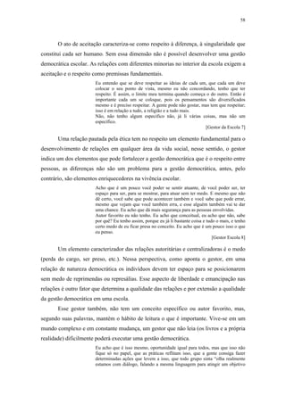 58
 
O ato de aceitação caracteriza-se como respeito à diferença, à singularidade que
constitui cada ser humano. Sem essa dimensão não é possível desenvolver uma gestão
democrática escolar. As relações com diferentes minorias no interior da escola exigem a
aceitação e o respeito como premissas fundamentais.
Eu entendo que se deve respeitar as ideias de cada um, que cada um deve
colocar o seu ponto de vista, mesmo eu não concordando, tenho que ter
respeito. É assim, o limite meu termina quando começa o do outro. Então é
importante cada um se coloque, pois os pensamentos são diversificados
mesmo e é preciso respeitar. A gente pode não gostar, mas tem que respeitar;
isso é em relação a tudo, a religião e a tudo mais.
Não, não tenho algum especifico não, já li várias coisas, mas não um
específico.
[Gestor da Escola 7]
Uma relação pautada pela ética tem no respeito um elemento fundamental para o
desenvolvimento de relações em qualquer área da vida social, nesse sentido, o gestor
indica um dos elementos que pode fortalecer a gestão democrática que é o respeito entre
pessoas, as diferenças não são um problema para a gestão democrática, antes, pelo
contrário, são elementos enriquecedores na vivência escolar.
Acho que é um pouco você poder se sentir atuante, de você poder ser, ter
espaço para ser, para se mostrar, para atuar sem ter medo. E mesmo que não
dê certo, você sabe que pode acontecer também e você sabe que pode errar,
mesmo que vejam que você também erra, e esse alguém também vai te dar
uma chance. Eu acho que dá mais segurança para as pessoas envolvidas.
Autor favorito eu não tenho. Eu acho que conceitual, eu acho que não, sabe
por quê? Eu tenho assim, porque eu já li bastante coisa e tudo o mais, e tenho
certo medo de eu ficar presa no conceito. Eu acho que é um pouco isso o que
eu penso.
[Gestor Escola 8]
Um elemento caracterizador das relações autoritárias e centralizadoras é o medo
(perda do cargo, ser preso, etc.). Nessa perspectiva, como aponta o gestor, em uma
relação de natureza democrática os indivíduos devem ter espaço para se posicionarem
sem medo de reprimendas ou represálias. Esse aspecto de liberdade e emancipação nas
relações é outro fator que determina a qualidade das relações e por extensão a qualidade
da gestão democrática em uma escola.
Esse gestor também, não tem um conceito específico ou autor favorito, mas,
segundo suas palavras, mantém o hábito de leitura o que é importante. Vive-se em um
mundo complexo e em constante mudança, um gestor que não leia (os livros e a própria
realidade) dificilmente poderá executar uma gestão democrática.
Eu acho que é isso mesmo, oportunidade igual para todos, mas que isso não
fique só no papel, que as práticas reflitam isso, que a gente consiga fazer
determinadas ações que levem a isso, que todo grupo sinta “olha realmente
estamos com diálogo, falando a mesma linguagem para atingir um objetivo
 