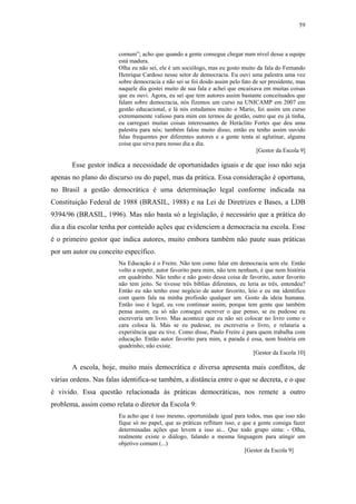 59
 
comum”; acho que quando a gente consegue chegar num nível desse a equipe
está madura.
Olha eu não sei, ele é um sociólogo, mas eu gosto muito da fala do Fernando
Henrique Cardoso nesse setor de democracia. Eu ouvi uma palestra uma vez
sobre democracia e não sei se foi doido assim pelo fato de ser presidente, mas
naquele dia gostei muito de sua fala e achei que encaixava em muitas coisas
que eu ouvi. Agora, eu sei que tem autores assim bastante conceituados que
falam sobre democracia, nós fizemos um curso na UNICAMP em 2007 em
gestão educacional, e lá nós estudamos muito o Mario, foi assim um curso
extremamente valioso para mim em termos de gestão, outro que eu já tinha,
eu carreguei muitas coisas interessantes de Heráclito Fortes que deu uma
palestra para nós; também falou muito disso, então eu tenho assim ouvido
falas frequentes por diferentes autores e a gente tenta aí aglutinar, alguma
coisa que sirva para nosso dia a dia.
[Gestor da Escola 9]
Esse gestor indica a necessidade de oportunidades iguais e de que isso não seja
apenas no plano do discurso ou do papel, mas da prática. Essa consideração é oportuna,
no Brasil a gestão democrática é uma determinação legal conforme indicada na
Constituição Federal de 1988 (BRASIL, 1988) e na Lei de Diretrizes e Bases, a LDB
9394/96 (BRASIL, 1996). Mas não basta só a legislação, é necessário que a prática do
dia a dia escolar tenha por conteúdo ações que evidenciem a democracia na escola. Esse
é o primeiro gestor que indica autores, muito embora também não paute suas práticas
por um autor ou conceito específico.
Na Educação é o Freire. Não tem como falar em democracia sem ele. Então
volto a repetir, autor favorito para mim, não tem nenhum, é que nem história
em quadrinho. Não tenho e não gosto dessa coisa de favorito, autor favorito
não tem jeito. Se tivesse três bíblias diferentes, eu leria as três, entendeu?
Então eu não tenho esse negócio de autor favorito, leio e eu me identifico
com quem fala na minha profissão qualquer um. Gosto da ideia humana.
Então isso é legal, eu vou continuar assim, porque tem gente que também
pensa assim, eu só não consegui escrever o que penso, se eu pudesse eu
escreveria um livro. Mas acontece que eu não sei colocar no livro como o
cara coloca lá. Mas se eu pudesse, eu escreveria o livro, e relataria a
experiência que eu tive. Como disse, Paulo Freire é para quem trabalha com
educação. Então autor favorito para mim, a parada é essa, nem história em
quadrinho; não existe.
[Gestor da Escola 10]
A escola, hoje, muito mais democrática e diversa apresenta mais conflitos, de
várias ordens. Nas falas identifica-se também, a distância entre o que se decreta, e o que
é vivido. Essa questão relacionada às práticas democráticas, nos remete a outro
problema, assim como relata o diretor da Escola 9:
Eu acho que é isso mesmo, oportunidade igual para todos, mas que isso não
fique só no papel, que as práticas reflitam isso, e que a gente consiga fazer
determinadas ações que levem a isso ai... Que todo grupo sinta: - Olha,
realmente existe o diálogo, falando a mesma linguagem para atingir um
objetivo comum (...)
[Gestor da Escola 9]
 