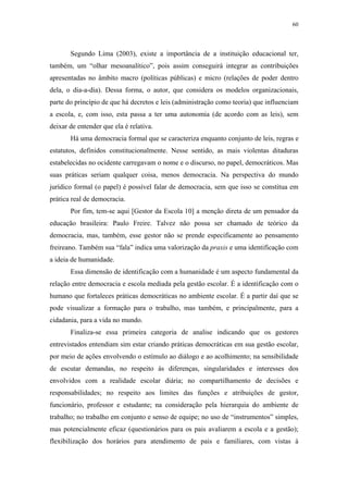 60
 
Segundo Lima (2003), existe a importância de a instituição educacional ter,
também, um “olhar mesoanalítico”, pois assim conseguirá integrar as contribuições
apresentadas no âmbito macro (políticas públicas) e micro (relações de poder dentro
dela, o dia-a-dia). Dessa forma, o autor, que considera os modelos organizacionais,
parte do princípio de que há decretos e leis (administração como teoria) que influenciam
a escola, e, com isso, esta passa a ter uma autonomia (de acordo com as leis), sem
deixar de entender que ela é relativa.
Há uma democracia formal que se caracteriza enquanto conjunto de leis, regras e
estatutos, definidos constitucionalmente. Nesse sentido, as mais violentas ditaduras
estabelecidas no ocidente carregavam o nome e o discurso, no papel, democráticos. Mas
suas práticas seriam qualquer coisa, menos democracia. Na perspectiva do mundo
jurídico formal (o papel) é possível falar de democracia, sem que isso se constitua em
prática real de democracia.
Por fim, tem-se aqui [Gestor da Escola 10] a menção direta de um pensador da
educação brasileira: Paulo Freire. Talvez não possa ser chamado de teórico da
democracia, mas, também, esse gestor não se prende especificamente ao pensamento
freireano. Também sua “fala” indica uma valorização da praxis e uma identificação com
a ideia de humanidade.
Essa dimensão de identificação com a humanidade é um aspecto fundamental da
relação entre democracia e escola mediada pela gestão escolar. É a identificação com o
humano que fortaleces práticas democráticas no ambiente escolar. É a partir daí que se
pode visualizar a formação para o trabalho, mas também, e principalmente, para a
cidadania, para a vida no mundo.
Finaliza-se essa primeira categoria de analise indicando que os gestores
entrevistados entendiam sim estar criando práticas democráticas em sua gestão escolar,
por meio de ações envolvendo o estímulo ao diálogo e ao acolhimento; na sensibilidade
de escutar demandas, no respeito às diferenças, singularidades e interesses dos
envolvidos com a realidade escolar diária; no compartilhamento de decisões e
responsabilidades; no respeito aos limites das funções e atribuições de gestor,
funcionário, professor e estudante; na consideração pela hierarquia do ambiente de
trabalho; no trabalho em conjunto e senso de equipe; no uso de “instrumentos” simples,
mas potencialmente eficaz (questionários para os pais avaliarem a escola e a gestão);
flexibilização dos horários para atendimento de pais e familiares, com vistas à
 
