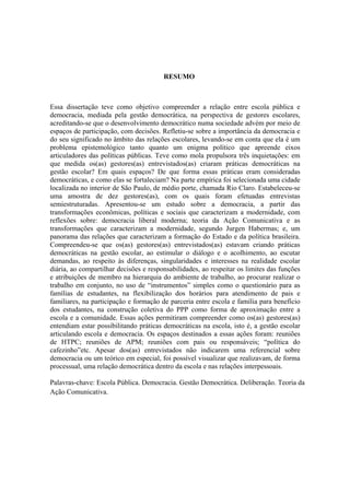 RESUMO
Essa dissertação teve como objetivo compreender a relação entre escola pública e
democracia, mediada pela gestão democrática, na perspectiva de gestores escolares,
acreditando-se que o desenvolvimento democrático numa sociedade advém por meio de
espaços de participação, com decisões. Refletiu-se sobre a importância da democracia e
do seu significado no âmbito das relações escolares, levando-se em conta que ela é um
problema epistemológico tanto quanto um enigma político que apreende eixos
articuladores das políticas públicas. Teve como mola propulsora três inquietações: em
que medida os(as) gestores(as) entrevistados(as) criaram práticas democráticas na
gestão escolar? Em quais espaços? De que forma essas práticas eram consideradas
democráticas, e como elas se fortaleciam? Na parte empírica foi selecionada uma cidade
localizada no interior de São Paulo, de médio porte, chamada Rio Claro. Estabeleceu-se
uma amostra de dez gestores(as), com os quais foram efetuadas entrevistas
semiestruturadas. Apresentou-se um estudo sobre a democracia, a partir das
transformações econômicas, políticas e sociais que caracterizam a modernidade, com
reflexões sobre: democracia liberal moderna; teoria da Ação Comunicativa e as
transformações que caracterizam a modernidade, segundo Jurgen Habermas; e, um
panorama das relações que caracterizam a formação do Estado e da política brasileira.
Compreendeu-se que os(as) gestores(as) entrevistados(as) estavam criando práticas
democráticas na gestão escolar, ao estimular o diálogo e o acolhimento, ao escutar
demandas, ao respeito às diferenças, singularidades e interesses na realidade escolar
diária, ao compartilhar decisões e responsabilidades, ao respeitar os limites das funções
e atribuições de membro na hierarquia do ambiente de trabalho, ao procurar realizar o
trabalho em conjunto, no uso de “instrumentos” simples como o questionário para as
famílias de estudantes, na flexibilização dos horários para atendimento de pais e
familiares, na participação e formação de parceria entre escola e família para benefício
dos estudantes, na construção coletiva do PPP como forma de aproximação entre a
escola e a comunidade. Essas ações permitiram compreender como os(as) gestores(as)
entendiam estar possibilitando práticas democráticas na escola, isto é, a gestão escolar
articulando escola e democracia. Os espaços destinados a essas ações foram: reuniões
de HTPC; reuniões de APM; reuniões com pais ou responsáveis; “política do
cafezinho”etc. Apesar dos(as) entrevistados não indicarem uma referencial sobre
democracia ou um teórico em especial, foi possível visualizar que realizavam, de forma
processual, uma relação democrática dentro da escola e nas relações interpessoais.
Palavras-chave: Escola Pública. Democracia. Gestão Democrática. Deliberação. Teoria da
Ação Comunicativa.
 