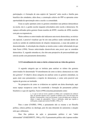 61
 
participação e à formação de uma espécie de “parceria” entre escola e família para
benefício dos estudantes, além disso, a construção coletiva do PPP se apresenta como
oportunidade de aproximação entre a escola e a comunidade.
Essas as ações apontam como os gestores entendiam suas práticas democráticas
na escola, isto é, a gestão escolar enquanto articuladora entre escola e democracia. Os
espaços utilizados pelos gestores foram reuniões de HTPC; reuniões de APM; reuniões
com pais ou responsáveis.
Muito embora os entrevistados não indicarem uma teoria democrática, ou teórico
em especial, é possível visualizar que há sim uma política sendo realizada dentro da
escola no sentido do estabelecimento de relações interpessoais, e essas não podem ser
desconsideradas. A articulação das relações se mostra como o saber informulado de que
trata Faoro (1994). Nossos entrevistados desenvolvem uma praxis que se considera
democrática. E, segundo entendeu-se, eles têm uma perspectiva de processualidade que
está de acordo com pensamento democrático.
3.2 O entendimento de como se daria a democracia na visão dos gestores
A segunda categoria que se instituiu para analisar os relatos dos gestores
entrevistados foi denominada “O entendimento de como se daria a democracia na visão
dos gestores”. O objetivo dessa categoria era analisar como os gestores entendiam, ou
quais eram seus pensamentos a respeito de democracia, e como seria possível este
regime de governo ser instituído.
Na perspectiva de como se evidenciou no capítulo um desta dissertação, aqui
nesse espaço recupera-se como foi constituída a formação do pensamento político
brasileiro e o que ele significa. Faoro (1994) conceitua pensamento como:
(...) o que se tem em mente, quando se reflete com o propósito de conhecer
algo, de entender alguma coisa e quando se delibera com o fim de tomar uma
decisão. O pensamento, como ato de pensar, é uma atividade que se dirige ao
objeto e cogita de apreendê-lo. Vai-se a definição, ainda que exposta a
retificações, sempre provisória (FAORO, 1994, p. 9).
Para o autor (FAORO, 1994), o pensamento não se resume a ser filosofia
política, ciência política ou ideologia, pois há uma dimensão de autonomia e atuação
nele que o diferencia.
Para fins práticos da ação o pensamento político é um “saber
informulado” (OAKESHOTT, 1984, p. 83). O pensamento político não é apenas resíduo
 