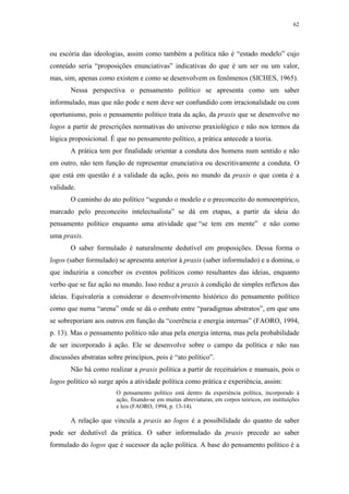 62
 
ou escória das ideologias, assim como também a política não é “estado modelo” cujo
conteúdo seria “proposições enunciativas” indicativas do que é um ser ou um valor,
mas, sim, apenas como existem e como se desenvolvem os fenômenos (SICHES, 1965).
Nessa perspectiva o pensamento político se apresenta como um saber
informulado, mas que não pode e nem deve ser confundido com irracionalidade ou com
oportunismo, pois o pensamento político trata da ação, da praxis que se desenvolve no
logos a partir de prescrições normativas do universo praxiológico e não nos termos da
lógica proposicional. É que no pensamento político, a prática antecede a teoria.
A prática tem por finalidade orientar a conduta dos homens num sentido e não
em outro, não tem função de representar enunciativa ou descritivamente a conduta. O
que está em questão é a validade da ação, pois no mundo da praxis o que conta é a
validade.
O caminho do ato político “segundo o modelo e o preconceito do nomoempírico,
marcado pelo preconceito intelectualista” se dá em etapas, a partir da ideia do
pensamento político enquanto uma atividade que “se tem em mente” e não como
uma praxis.
O saber formulado é naturalmente dedutível em proposições. Dessa forma o
logos (saber formulado) se apresenta anterior à praxis (saber informulado) e a domina, o
que induziria a conceber os eventos políticos como resultantes das ideias, enquanto
verbo que se faz ação no mundo. Isso reduz a praxis à condição de simples reflexos das
ideias. Equivaleria a considerar o desenvolvimento histórico do pensamento político
como que numa “arena” onde se dá o embate entre “paradigmas abstratos”, em que uns
se sobreporiam aos outros em função da “coerência e energia internas” (FAORO, 1994,
p. 13). Mas o pensamento político não atua pela energia interna, mas pela probabilidade
de ser incorporado à ação. Ele se desenvolve sobre o campo da política e não nas
discussões abstratas sobre princípios, pois é “ato político”.
Não há como realizar a praxis política a partir de receituários e manuais, pois o
logos político só surge após a atividade política como prática e experiência, assim:
O pensamento político está dentro da experiência política, incorporado à
ação, fixando-se em muitas abreviaturas, em corpos teóricos, em instituições
e leis (FAORO, 1994, p. 13-14).
A relação que vincula a praxis ao logos é a possibilidade do quanto de saber
pode ser dedutível da prática. O saber informulado da praxis precede ao saber
formulado do logos que é sucessor da ação política. A base do pensamento político é a
 