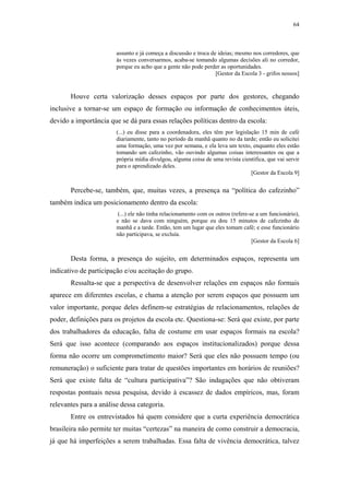 64
 
assunto e já começa a discussão e troca de ideias; mesmo nos corredores, que
às vezes conversarmos, acaba-se tomando algumas decisões ali no corredor,
porque eu acho que a gente não pode perder as oportunidades.
[Gestor da Escola 3 - grifos nossos]
Houve certa valorização desses espaços por parte dos gestores, chegando
inclusive a tornar-se um espaço de formação ou informação de conhecimentos úteis,
devido a importância que se dá para essas relações políticas dentro da escola:
(...) eu disse para a coordenadora, eles têm por legislação 15 min de café
diariamente, tanto no período da manhã quanto no da tarde; então eu solicitei
uma formação, uma vez por semana, e ela leva um texto, enquanto eles estão
tomando um cafezinho, vão ouvindo algumas coisas interessantes ou que a
própria mídia divulgou, alguma coisa de uma revista cientifica, que vai servir
para o aprendizado deles.
[Gestor da Escola 9]
Percebe-se, também, que, muitas vezes, a presença na “política do cafezinho”
também indica um posicionamento dentro da escola:
(...) ele não tinha relacionamento com os outros (refere-se a um funcionário),
e não se dava com ninguém, porque eu dou 15 minutos de cafezinho de
manhã e a tarde. Então, tem um lugar que eles tomam café; e esse funcionário
não participava, se excluía.
[Gestor da Escola 6]
Desta forma, a presença do sujeito, em determinados espaços, representa um
indicativo de participação e/ou aceitação do grupo.
Ressalta-se que a perspectiva de desenvolver relações em espaços não formais
aparece em diferentes escolas, e chama a atenção por serem espaços que possuem um
valor importante, porque deles definem-se estratégias de relacionamentos, relações de
poder, definições para os projetos da escola etc. Questiona-se: Será que existe, por parte
dos trabalhadores da educação, falta de costume em usar espaços formais na escola?
Será que isso acontece (comparando aos espaços institucionalizados) porque dessa
forma não ocorre um comprometimento maior? Será que eles não possuem tempo (ou
remuneração) o suficiente para tratar de questões importantes em horários de reuniões?
Será que existe falta de “cultura participativa”? São indagações que não obtiveram
respostas pontuais nessa pesquisa, devido à escassez de dados empíricos, mas, foram
relevantes para a análise dessa categoria.
Entre os entrevistados há quem considere que a curta experiência democrática
brasileira não permite ter muitas “certezas” na maneira de como construir a democracia,
já que há imperfeições a serem trabalhadas. Essa falta de vivência democrática, talvez
 