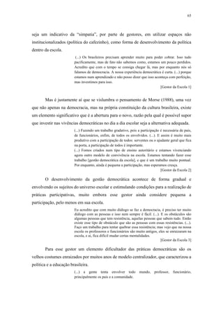 65
 
seja um indicativo da “simpatia”, por parte de gestores, em utilizar espaços não
institucionalizados (política do cafezinho), como forma de desenvolvimento da política
dentro da escola.
(...) Os brasileiros precisam aprender muito para poder cobrar. Isso tudo
pacificamente, mas de fato não sabemos como, estamos um pouco perdidos.
Acredito que com o tempo se consiga chegar lá, mas por enquanto nós só
falamos de democracia. A nossa experiência democrática é curta. (...) porque
estamos num aprendizado e não posso dizer que isso aconteça com perfeição,
mas investimos para isso.
[Gestor da Escola 1]
Mas é justamente aí que se vislumbra o pensamento de Morse (1988), uma vez
que não apenas na democracia, mas na própria constituição da cultura brasileira, existe
um elemento significativo que é a abertura para o novo, razão pela qual é possível supor
que investir nas vivências democráticas no dia a dia escolar seja a alternativa adequada.
(...) Fazendo um trabalho gradativo, pois a participação é necessária de pais,
de funcionários, enfim, de todos os envolvidos. (...). E assim é muito mais
produtivo com a participação de todos: serventes ou o ajudante geral que fica
na porta, a participação de todos é importante.
(...) Fomos criados num tipo de ensino autoritário e estamos vivenciando
agora outro modelo de convivência na escola. Estamos tentando fazer esse
trabalho [gestão democrática da escola], e que é um trabalho muito pontual.
Por enquanto, ainda é pequena a participação, mas esperamos cresça.
[Gestor da Escola 2]
O desenvolvimento da gestão democrática acontece de forma gradual e
envolvendo os sujeitos do universo escolar e estimulando condições para a realização de
práticas participativas, muito embora esse gestor ainda considere pequena a
participação, pelo menos em sua escola.
Eu acredito que com muito diálogo se faz a democracia, é preciso ter muito
diálogo com as pessoas e isso nem sempre é fácil. (...). E os obstáculos são
algumas pessoas que tem resistência, aquelas pessoas que sabem tudo. Então
existe esse tipo de obstáculo que são as pessoas com essas resistências. (...).
Faço um trabalho para tentar quebrar essa resistência; mas vejo que na nossa
escola os professores e funcionários são muito antigos, eles se enraizaram na
escola, e ai, fica difícil mudar certas mentalidades.
[Gestor da Escola 3]
Para esse gestor um elemento dificultador das práticas democráticas são os
velhos costumes enraizados por muitos anos de modelo centralizador, que caracterizou a
política e a educação brasileira.
(...) a gente tenta envolver todo mundo, professor, funcionário,
principalmente os pais e a comunidade.
 