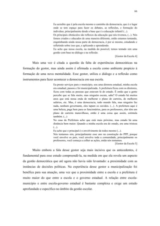 66
 
Eu acredito que é pela escola mesmo o caminho da democracia, que é o lugar
onde se tem espaço para fazer os debates, as reflexões, e formação do
individuo, principalmente desde a base que é a educação infantil (...).
Os principais obstáculos são reflexos da educação que nós tivemos, (...). Nós
fomos criados e educados de uma maneira diferente, então estamos tentando,
engatinhando ainda nessa parte de democracia, é por ai mesmo, estudando e
refletindo sobre isso que, e aplicando e aprendendo.
Eu acho que nessa escola, na medida do possível, temos tentado sim uma
gestão com base no diálogo e na reflexão.
[Gestor da Escola 4]
Mais uma vez é citada a questão da falta de experiências democráticas na
formação do gestor, mas ainda assim é afirmada a escola como ambiente propício à
formação de uma nova mentalidade. Esse gestor, utiliza o diálogo e a reflexão como
instrumentos para fazer acontecer a democracia em sua escola.
Eu presto serviços para o município, sou uma diretora estadual, minha escola
era estadual, passou e foi municipalizada. A prefeitura ficou com os diretores,
ficou com todas as pessoas que estavam lá do estado. É então que a gente
percebe que se fala muito, mas ninguém escuta, sabe? O estado há muitos
anos que está nessa onda de melhorar o plano de carreira, de melhores
salários, etc. Mas, é uma democracia, todo mundo fala, mas ninguém faz
nada, nenhum governante, eles tapam os ouvidos. (...). A prefeitura aqui é
uma beleza, paga bem para os funcionários, para os professores, eles têm um
plano de carreira maravilhoso, então é uma coisa que assim, estimula
também. (...)
No casa da Prefeitura acho que está mais próximo, mas estado há uma
distância bem maior. Quando a minha escola era do estado, era uma tristeza
(...).
Eu acho que o principal é o envolvimento de todos mesmo (...).
Nós tentamos sim, principalmente esse ano na construção do PPP, porque
você envolve os pais, você envolve toda a comunidade, principalmente os
professores, você começa a colher as ações, então nós tentamos.
[Gestor da Escola 5]
Muito embora a fala desse gestor seja mais incisiva que os antecedentes, é
fundamental para esse estudo compreendê-la, na medida em que ela revela um aspecto
da gestão democrática que até agora não havia sido levantado: a proximidade com as
instâncias de decisões políticas. Na experiência desse gestor a municipalização foi
benéfica para sua atuação, uma vez que a proximidade entre a escola e a prefeitura é
muito maior do que entre a escola e o governo estadual. A relação entre escola-
município e entre escola-governo estadual é bastante complexa e exige um estudo
aprofundado e específico no âmbito da gestão escolar.
 
