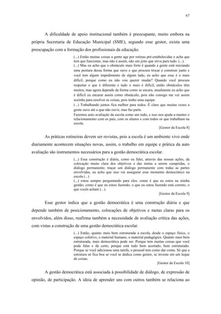 67
 
A dificuldade de apoio institucional também é preocupante, muito embora na
própria Secretaria de Educação Municipal (SME), segundo esse gestor, exista uma
preocupação com a formação dos profissionais da educação.
(...) Então muitas coisas a gente age por rotinas pré-estabelecidas e acha que
tem que funcionar, mas não é assim, não um jeito que sirva para tudo. (...).
(...) Mas eu acho que o obstáculo mais forte é quando a gente está iniciando
uma postura dessa forma que ouve e que procura trocar e construir junto e
você tem algum impedimento de algum lado, eu acho que esse é o mais
difícil, porque como eu não vou querer mudar? Quando você procura
respeitar o que é diferente e tudo o mais é difícil, então obstáculos têm
muitos, mas agora depende da forma como se encara, atualmente eu acho que
é difícil eu encarar assim como obstáculo, pois não consigo me ver assim
sozinha para resolver as coisas, pois tenho uma equipe.
(...) Trabalhando juntos fica melhor para todos. É claro que muitas vezes a
gente ouve até o que não ouvir, mas faz parte.
Fazemos auto avaliação da escola como um todo, e isso nos ajuda a manter o
relacionamento com os pais, com os alunos e com todos os que trabalham na
escola.
[Gestor da Escola 8]
As práticas rotineiras devem ser revistas, pois a escola é um ambiente vivo onde
diariamente acontecem situações novas, assim, o trabalho em equipe e prática da auto
avaliação são instrumentos necessários para a gestão democrática escolar.
(...) Essa construção é diária, como eu falei, através das nossas ações, da
colocação muito clara dos objetivos e das metas a serem cumpridas, o
diálogo permanente; traçar um diálogo permanente com todas as partes
envolvidas, eu acho que isso vai assegurar esse momento democrático na
escola (...)
(...) estou sempre perguntando para eles: como é que eu estou na minha
gestão; como é que eu estou fazendo; o que eu estou fazendo está correto; o
que vocês acham (...).
[Gestor da Escola 9]
Esse gestor indica que a gestão democrática é uma construção diária e que
depende também de posicionamento, colocações de objetivos e metas claras para os
envolvidos, além disso, reafirma também a necessidade de avaliação crítica das ações,
com vistas a construção de uma gestão democrática escolar.
(...) Então, quanto mais bem estruturada a escola, desde o espaço físico, o
espaço coletivo, o material humano, o material pedagógico. Quanto mais bem
estruturada, mais democrática pode ser. Porque tem muitas coisas que você
pode falar e dá certo, porque está tudo bem acertado, bem estruturado.
Porque se você adicionou uma tarefa, o pessoal tem como dar conta. Só que a
estrutura só fica boa se você se dedica como gestor, se investe em um leque
de coisas.
[Gestor da Escola 10]
A gestão democrática está associada à possibilidade de diálogo, de expressão de
opinião, de participação. A ideia de aprender uns com outros também se relaciona ao
 