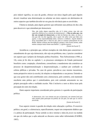 69
 
pois induzir significa, no caso da gestão, oferecer um único ângulo pelo qual alguém
deverá visualizar uma determinação ou salientar um único aspecto em detrimentos de
outros aspectos que também deverão ter seu grau de relevância para os envolvidos.
Chama-se atenção, para alguns gestores que utilizaram suas práticas do dia a dia
para descrever o que entendiam por democracia:
Não, não tenho algum especifico não, já li várias coisas, mas não um
específico [Refere-se ao conceito de democracia] (...) Mas eu acho que, vou
dar um exemplo de democracia, eu falei da barraca das mães, eu disse a
elas que não vou dar sugestão, elas é quem vão saber como que lidar com
aquilo, é uma responsabilidade delas, inclusive o dinheiro. Aquele dinheiro
ficou arrecadado para o final do ano, para as crianças participarem de um
Buffet. Muitas crianças não têm dinheiro, porque é uma escola carente, então
muitas crianças nunca foram num Buffet (...) (grifos nossos).
[Gestor da Escola 7]
Acredita-se, a princípio que, utilizar exemplos da vida diária para caracterizar o
entendimento do que seja democracia, não seja um problema, mas, é preciso considerar
um aspecto que é próprio da formação política brasileira. Para Schwartzman (1988, p.
14), como já foi dito no capítulo 1, os processos estratégicos do Estado patrimonial
brasileiro como: cooptação, clientelismo, coronelismo e mandonismo são contrários ao
processo de despatrimonialização e despersonalização, e acabam por confundir as
esferas públicas e privadas. No caso do gestor, percebe-se esse mesmo mecanismo,
numa perspectiva micro (a escola), de relações co-dependentes a sua pessoa. Entende-se
que esse gestor não está contribuindo com a democracia, pelo contrário, está mantendo
encoberta uma prática que é centralizadora, pois está centrada unicamente na sua
própria percepção sobre a realidade escolar. Não é inclusiva e nem se deixa tocar pela
percepção do outro da relação.
Outro aspecto importante considerado pelos gestores é a questão da participação
política:
A democracia, ela é um sistema em que as [pessoas], um sistema [em] que
todo mundo pode participar da política de um país, de tudo que se estiver
envolvido.
[Gestor da Escola 5]
Esse aspecto remete à questão da relação entre educação e política. O exercício
político, em geral, e a democracia, especificamente, requer um componente didático que
é a prática da participação. Nesse sentido se deve retomar a ideia de praxis na medida
em que ela indica que a ação antecede ao discurso como saber informulado (FAORO,
1987).
 