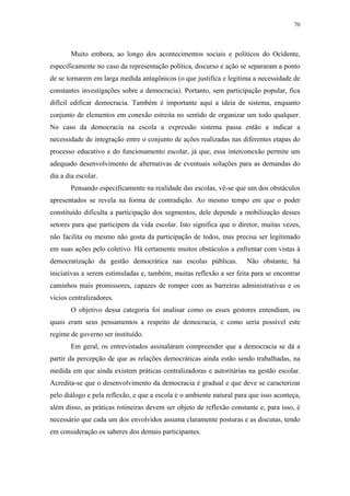 70
 
Muito embora, ao longo dos acontecimentos sociais e políticos do Ocidente,
especificamente no caso da representação política, discurso e ação se separaram a ponto
de se tornarem em larga medida antagônicos (o que justifica e legitima a necessidade de
constantes investigações sobre a democracia). Portanto, sem participação popular, fica
difícil edificar democracia. Também é importante aqui a ideia de sistema, enquanto
conjunto de elementos em conexão estreita no sentido de organizar um todo qualquer.
No caso da democracia na escola a expressão sistema passa então a indicar a
necessidade de integração entre o conjunto de ações realizadas nas diferentes etapas do
processo educativo e do funcionamento escolar, já que, essa interconexão permite um
adequado desenvolvimento de alternativas de eventuais soluções para as demandas do
dia a dia escolar.
Pensando especificamente na realidade das escolas, vê-se que um dos obstáculos
apresentados se revela na forma de contradição. Ao mesmo tempo em que o poder
constituído dificulta a participação dos segmentos, dele depende a mobilização desses
setores para que participem da vida escolar. Isto significa que o diretor, muitas vezes,
não facilita ou mesmo não gosta da participação de todos, mas precisa ser legitimado
em suas ações pelo coletivo. Há certamente muitos obstáculos a enfrentar com vistas à
democratização da gestão democrática nas escolas públicas. Não obstante, há
iniciativas a serem estimuladas e, também, muitas reflexão a ser feita para se encontrar
caminhos mais promissores, capazes de romper com as barreiras administrativas e os
vícios centralizadores.
O objetivo dessa categoria foi analisar como os esses gestores entendiam, ou
quais eram seus pensamentos a respeito de democracia, e como seria possível este
regime de governo ser instituído.
Em geral, os entrevistados assinalaram compreender que a democracia se dá a
partir da percepção de que as relações democráticas ainda estão sendo trabalhadas, na
medida em que ainda existem práticas centralizadoras e autoritárias na gestão escolar.
Acredita-se que o desenvolvimento da democracia é gradual e que deve se caracterizar
pelo diálogo e pela reflexão, e que a escola é o ambiente natural para que isso aconteça,
além disso, as práticas rotineiras devem ser objeto de reflexão constante e, para isso, é
necessário que cada um dos envolvidos assuma claramente posturas e as discutas, tendo
em consideração os saberes dos demais participantes.
 