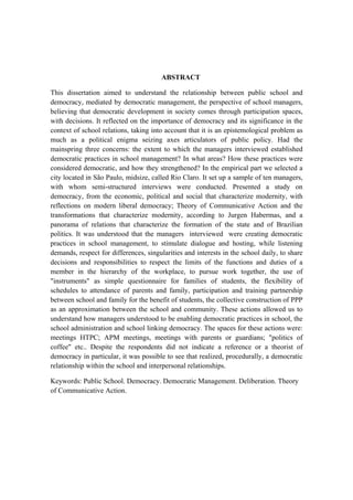 ABSTRACT
This dissertation aimed to understand the relationship between public school and
democracy, mediated by democratic management, the perspective of school managers,
believing that democratic development in society comes through participation spaces,
with decisions. It reflected on the importance of democracy and its significance in the
context of school relations, taking into account that it is an epistemological problem as
much as a political enigma seizing axes articulators of public policy. Had the
mainspring three concerns: the extent to which the managers interviewed established
democratic practices in school management? In what areas? How these practices were
considered democratic, and how they strengthened? In the empirical part we selected a
city located in São Paulo, midsize, called Rio Claro. It set up a sample of ten managers,
with whom semi-structured interviews were conducted. Presented a study on
democracy, from the economic, political and social that characterize modernity, with
reflections on modern liberal democracy; Theory of Communicative Action and the
transformations that characterize modernity, according to Jurgen Habermas, and a
panorama of relations that characterize the formation of the state and of Brazilian
politics. It was understood that the managers interviewed were creating democratic
practices in school management, to stimulate dialogue and hosting, while listening
demands, respect for differences, singularities and interests in the school daily, to share
decisions and responsibilities to respect the limits of the functions and duties of a
member in the hierarchy of the workplace, to pursue work together, the use of
"instruments" as simple questionnaire for families of students, the flexibility of
schedules to attendance of parents and family, participation and training partnership
between school and family for the benefit of students, the collective construction of PPP
as an approximation between the school and community. These actions allowed us to
understand how managers understood to be enabling democratic practices in school, the
school administration and school linking democracy. The spaces for these actions were:
meetings HTPC; APM meetings, meetings with parents or guardians; "politics of
coffee" etc.. Despite the respondents did not indicate a reference or a theorist of
democracy in particular, it was possible to see that realized, procedurally, a democratic
relationship within the school and interpersonal relationships.
Keywords: Public School. Democracy. Democratic Management. Deliberation. Theory
of Communicative Action.
 