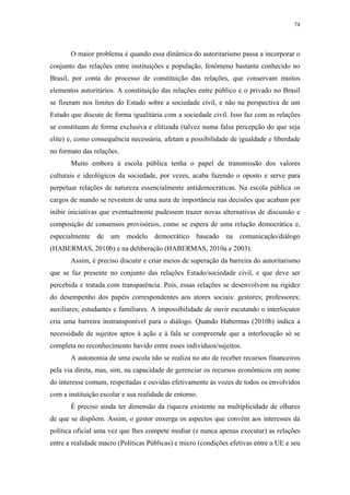 74
 
O maior problema é quando essa dinâmica do autoritarismo passa a incorporar o
conjunto das relações entre instituições e população, fenômeno bastante conhecido no
Brasil, por conta do processo de constituição das relações, que conservam muitos
elementos autoritários. A constituição das relações entre público e o privado no Brasil
se fizeram nos limites do Estado sobre a sociedade civil, e não na perspectiva de um
Estado que discute de forma igualitária com a sociedade civil. Isso faz com as relações
se constituam de forma exclusiva e elitizada (talvez numa falsa percepção do que seja
elite) e, como consequência necessária, afetam a possibilidade de igualdade e liberdade
no formato das relações.
Muito embora à escola pública tenha o papel de transmissão dos valores
culturais e ideológicos da sociedade, por vezes, acaba fazendo o oposto e serve para
perpetuar relações de natureza essencialmente antidemocráticas. Na escola pública os
cargos de mando se revestem de uma aura de importância nas decisões que acabam por
inibir iniciativas que eventualmente pudessem trazer novas alternativas de discussão e
composição de consensos provisórios, como se espera de uma relação democrática e,
especialmente de um modelo democrático baseado na comunicação/diálogo
(HABERMAS, 2010b) e na deliberação (HABERMAS, 2010a e 2003).
Assim, é preciso discutir e criar meios de superação da barreira do autoritarismo
que se faz presente no conjunto das relações Estado/sociedade civil, e que deve ser
percebida e tratada com transparência. Pois, essas relações se desenvolvem na rigidez
do desempenho dos papéis correspondentes aos atores sociais: gestores; professores;
auxiliares; estudantes e familiares. A impossibilidade de ouvir escutando o interlocutor
cria uma barreira instransponível para o diálogo. Quando Habermas (2010b) indica a
necessidade de sujeitos aptos à ação e à fala se compreende que a interlocução só se
completa no reconhecimento havido entre esses indivíduos/sujeitos.
A autonomia de uma escola não se realiza no ato de receber recursos financeiros
pela via direta, mas, sim, na capacidade de gerenciar os recursos econômicos em nome
do interesse comum, respeitadas e ouvidas efetivamente às vozes de todos os envolvidos
com a instituição escolar e sua realidade de entorno.
É preciso ainda ter dimensão da riqueza existente na multiplicidade de olhares
de que se dispõem. Assim, o gestor enxerga os aspectos que convém aos interesses da
política oficial uma vez que lhes compete mediar (e nunca apenas executar) as relações
entre a realidade macro (Políticas Públicas) e micro (condições efetivas entre a UE e seu
 