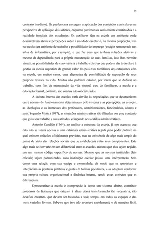75
 
contexto imediato). Os professores enxergam a aplicação dos conteúdos curriculares na
perspectiva de aplicação dos saberes, enquanto patrimônios socialmente constituídos e a
realidade imediata dos estudantes. Os auxiliares têm na escola um ambiente onde
desenvolvem afetos e percepções sobre a realidade escolar e, na mesma proporção, tem
na escola seu ambiente de trabalho e possibilidade de emprego (estágio remunerado nas
salas de informática, por exemplo), o que faz com que tenham relações afetivas e
mesmo de dependência para a própria manutenção de suas famílias, isso lhes permite
visualizar possibilidades de convivência e trabalho coletivo que podem dar à escola e à
gestão da escola sugestões de grande valor. Os pais e/ou familiares dos estudantes vêm
na escola, em muitos casos, uma alternativa de possibilidade de superação de seus
próprios reveses na vida. Muitos não puderam estudar, por terem que se dedicar ao
trabalho, com fins de manutenção da vida pessoal e/ou de familiares, a escola e a
educação formal, portanto, são sonhos não concretizados.
A cultura interna das escolas varia devido às negociações que se desenvolvem
entre normas de funcionamento determinadas pelo sistema e as percepções, as crenças,
as ideologias e os interesses dos professores, administradores, funcionários, alunos e
pais. Segundo Motta (1997), as situações administrativas são filtradas por esse conjunto
que guia seu trabalho e suas atitudes, compondo seus estilos administrativos.
Antonio Candido (1964), ao analisar a estrutura da escola, já nos acenava que
esta não se limita apenas a uma estrutura administrativa regida pelo poder público na
qual existem relações oficialmente previstas, mas na existência de algo mais amplo do
ponto de vista das relações sociais que se estabelecem entre seus componentes. Este
algo mais se converte em um diferencial entre as escolas, mesmo que elas sejam regidas
por um mesmo código específico de normas. Mesmo que as normas instituídas (leis
oficiais) sejam padronizadas, cada instituição escolar possui uma interpretação, bem
como uma relação com sua equipe e comunidade, de modo que se apropriam e
interpretam as políticas públicas vigentes de formas peculiares, e as adaptam conforme
sua própria cultura organizacional e dinâmica interna, sendo esses aspectos que as
diferenciam.
Democratizar a escola e compreendê-la como um sistema aberto, constituir
processos de liderança que estejam à altura dessa transformação tão necessária, são
desafios enormes, que devem ser buscados a todo tempo, em todos os espaços e das
mais variadas formas. Sabe-se que isso não acontece rapidamente e de maneira fácil,
 