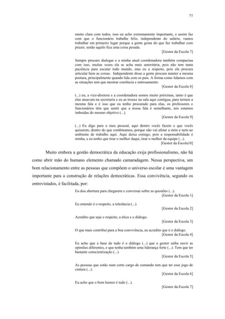 77
 
muito clara com todos, isso eu acho extremamente importante, e assim faz
com que o funcionário trabalhe feliz, independente do salário, vamos
trabalhar em primeiro lugar porque a gente gosta do que faz trabalhar com
prazer, senão aquilo fica uma coisa pesada.
[Gestor da Escola 7]
Sempre procuro dialogar e a minha atual coordenadora também compactua
com isso, muitas vezes ela se acha mais autoritária, pois não tem tanta
paciência para escutar todo mundo, mas eu a respeito, pois ela procura
articular bem as coisas. Independente disso a gente procura manter a mesma
postura, principalmente quando lida com os pais. A forma como lidamos com
as situações tem que mostrar coerência e entrosamento.
[Gestor da Escola 8]
(...) eu, a vice-diretora e a coordenadora somos muito próximas, tanto é que
elas atuavam na secretaria e eu as trouxe na sala aqui contígua, para termos a
mesma fala e é isso que eu tenho procurado para elas, os professores e
funcionários têm que sentir que a nossa fala é semelhante, nós estamos
imbuídas do mesmo objetivo (...).
[Gestor da Escola 9]
(...) Eu digo para o meu pessoal, aqui dentro vocês fazem o que vocês
quiserem, dentro do que combinamos, porque não vai afetar a mim e nem ao
ambiente de trabalho aqui. Aqui deixa comigo, pois a responsabilidade é
minha, e eu tenho que tirar o melhor daqui, tirar o melhor da equipe (...).
[Gestor da Escola10]
Muito embora a gestão democrática da educação exija profissionalismo, não há
como abrir mão do humano elemento chamado camaradagem. Nessa perspectiva, um
bom relacionamento entre as pessoas que compõem o universo escolar é uma vantagem
importante para a construção de relações democráticas. Essa convivência, segundo os
entrevistados, é facilitada, por:
Eu dou abertura para chegarem e conversar sobre as questões (...).
[Gestor da Escola 1]
Eu entendo é o respeito, a tolerância (...).
[Gestor da Escola 2]
Acredito que seja o respeito, a ética e o diálogo.
[Gestor da Escola 3]
O que mais contribui para a boa convivência, eu acredito que é o diálogo.
[Gestor da Escola 4]
Eu acho que a base de tudo é o diálogo (...) que o gestor saiba ouvir as
opiniões diferentes, e que tenha também uma liderança forte (...). Tem que ter
bastante conscientização (...).
[Gestor da Escola 5]
As pessoas que estão num certo cargo de comando tem que ter esse jogo de
cintura (...).
[Gestor da Escola 6]
Eu acho que o bom humor é tudo (...).
[Gestor da Escola 7]
 