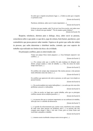 78
 
Eu acho que o respeito em primeiro lugar. (...). Então eu acho que o respeito
é a primeira coisa.
[Gestor da Escola 8]
Paciência, tolerância, saber ouvir é muito importante (...).
[Gestor da Escola 9]
O diretor tem que mandar, sabe? Eu já ouvi isso lá na escola, com todas essas
letras “o diretor tem que mandar”. “Se ele manda a gente obedece”.
[Gestor da Escola 10]
Respeito, tolerância, abertura para o diálogo, ética, saber ouvir as pessoas,
consciência sobre o que pode e o que deve, jogo de cintura, bom humor, paciência e, por
contraditório que possa parecer saber mandar. Espera-se do gestor que saiba dar ordens
às pessoas, que saiba determinar e distribuir tarefas, contudo, que esse aspecto do
trabalho seja realizado nos limites da ética e da civilidade.
Os principais conflitos, para os entrevistados são:
Temos um espaço físico muito pequeno (...). Essa limitação espacial é um
conflito (...).
[Gestor da Escola 1]
(...) No começo acho que o conflito foi pela mudança de dirigente para
diretor, porque mudou a visão de trabalho. (...). Mas ela estava há muito
tempo num local (...).
[Gestor da Escola 2]
Os conflitos são sempre algo interpessoal. São muitas pessoas e elas pensam
muito diferentes umas das outras. (...).
[Gestor da Escola 3]
Os conflitos que aparecem são entre as pessoas, eu acho que é em relação ao
pessoal mesmo.
[Gestor da Escola 4]
(...) Na escola também tem muita indisciplina (...), eu acho que são esses dois
problemas: pessoal e a indisciplina.
[Gestor da Escola 5]
(...). Mas na escola, no lugar que a gente trabalha, acho que os principais
conflitos mesmo são as relações pessoais (...).
[Gestor da Escola 6]
(...) as pessoas têm que se sentirem importantes no seu ambiente de trabalho,
acho que isso é o caminho da democracia.
[Gestor da Escola 7]
(...) é questão de relacionamento que, muitas vezes, transforma uma coisinha
de nada entre duas pessoas em problema sério (...) as pessoas não têm
coragem para chegar e falar e isso não é bom, pois as coisas ficam mal
resolvidas e prejudica o trabalho.
[Gestor da Escola 8]
(...) estamos assim recebendo crianças muito novas agora (...).
 