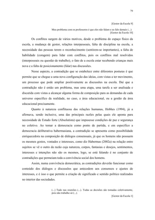 79
 
[Gestor da Escola 9]
Meu problema com os professores é que eles não falam e eu falo demais (...).
[Gestor da Escola 10]
Os conflitos surgem de vários motivos, desde o problema do espaço físico da
escola, a mudança de gestor, relações interpessoais, falta de disciplina na escola, a
necessidade das pessoas terem o reconhecimento (sentirem-se importantes), a falta de
habilidade (coragem) para lidar com conflitos, pois os conflitos mal resolvidos
(interpessoais ou questão de trabalho), o fato de a escola estar recebendo crianças mais
nova e a falta de posicionamento (falar) nas discussões.
Nesse aspecto, a contradição que se estabelece entre diferentes posturas é que
permite que se chegue a uma nova configuração das ideias, com vistas a ter movimento,
um processo que pode ampliar positivamente as discussões na escola. Daí que a
contradição não é então um problema, mas uma etapa, uma tarefa a ser analisada e
discutida com vistas a alcançar alguma forma de composição para as demandas de cada
universo específico da realidade, no caso, a área educacional, ou a gestão da área
educacional precisamente.
Quanto à natureza conflituosa das relações humanas, Hobbes (1994), já a
afirmava, sendo inclusive, uma das principais razões pelas quais ele aponta para
necessidade de Estado forte (Absolutista) que impusesse condições de paz e segurança
no coletivo. Ao tomar a democracia como ponto de partida, e em específico a
democracia deliberativa habermasiana, a contradição se apresenta como possibilidade
enriquecedora na composição de diálogos consensuais, já que os homens não possuem
os mesmos gostos, vontades e interesses, como diz Habermas (2002a) na relação entre
sujeitos se vê o outro da razão cuja natureza, corpos, fantasias e desejos, sentimentos,
interesses e intenções não são os mesmos, logo, se está falando é no conjunto de
contradições que permeiam toda a convivência social dos homens.
Assim, numa convivência democrática, as contradições deverão funcionar como
conteúdo dos diálogos e discussões que antecedem aos consensos e ajustes de
interesses, e é isso o que permite a criação de significado e sentido político realizados
no interior das sociedades.
(...) Tudo nas reuniões (...). Todas as decisões são tomadas coletivamente,
pois não trabalho só (...).
[Gestor da Escola 1]
 