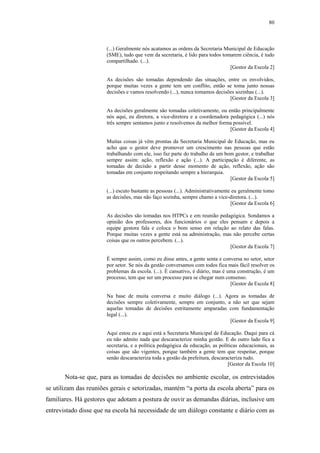 80
 
(...) Geralmente nós acatamos as ordens da Secretaria Municipal de Educação
(SME), tudo que vem da secretaria, é lido para todos tomarem ciência, é tudo
compartilhado. (...).
[Gestor da Escola 2]
As decisões são tomadas dependendo das situações, entre os envolvidos,
porque muitas vezes a gente tem um conflito, então se toma junto nossas
decisões e vamos resolvendo (...), nunca tomamos decisões sozinhas (...).
[Gestor da Escola 3]
As decisões geralmente são tomadas coletivamente, ou então principalmente
nós aqui, eu diretora, a vice-diretora e a coordenadora pedagógica (...) nós
três sempre sentamos junto e resolvemos da melhor forma possível.
[Gestor da Escola 4]
Muitas coisas já vêm prontas da Secretaria Municipal de Educação, mas eu
acho que o gestor deve promover um crescimento nas pessoas que estão
trabalhando com ele, isso faz parte do trabalho de um bom gestor, e trabalhar
sempre assim: ação, reflexão e ação (...). A participação é diferente, as
tomadas de decisão a partir desse momento de ação, reflexão, ação são
tomadas em conjunto respeitando sempre a hierarquia.
[Gestor da Escola 5]
(...) escuto bastante as pessoas (...). Administrativamente eu geralmente tomo
as decisões, mas não faço sozinha, sempre chamo a vice-diretora. (...).
[Gestor da Escola 6]
As decisões são tomadas nos HTPCs e em reunião pedagógica. Sondamos a
opinião dos professores, dos funcionários o que eles pensam e depois a
equipe gestora fala e coloca o bom senso em relação ao relato das falas.
Porque muitas vezes a gente está na administração, mas não percebe certas
coisas que os outros percebem. (...).
[Gestor da Escola 7]
É sempre assim, como eu disse antes, a gente senta e conversa no setor, setor
por setor. Se nós da gestão conversamos com todos fica mais fácil resolver os
problemas da escola. (...). É cansativo, é diário, mas é uma construção, é um
processo, tem que ser um processo para se chegar num consenso.
[Gestor da Escola 8]
Na base de muita conversa e muito diálogo (...). Agora as tomadas de
decisões sempre coletivamente, sempre em conjunto, a não ser que sejam
aquelas tomadas de decisões estritamente amparadas com fundamentação
legal (...).
[Gestor da Escola 9]
Aqui estou eu e aqui está a Secretaria Municipal de Educação. Daqui para cá
eu não admito nada que descaracterize minha gestão. E do outro lado fica a
secretaria, e a política pedagógica da educação, as políticas educacionais, as
coisas que são vigentes, porque também a gente tem que respeitar, porque
senão descaracteriza toda a gestão da prefeitura, descaracteriza tudo.
[Gestor da Escola 10]
Nota-se que, para as tomadas de decisões no ambiente escolar, os entrevistados
se utilizam das reuniões gerais e setorizadas, mantém “a porta da escola aberta” para os
familiares. Há gestores que adotam a postura de ouvir as demandas diárias, inclusive um
entrevistado disse que na escola há necessidade de um diálogo constante e diário com as
 